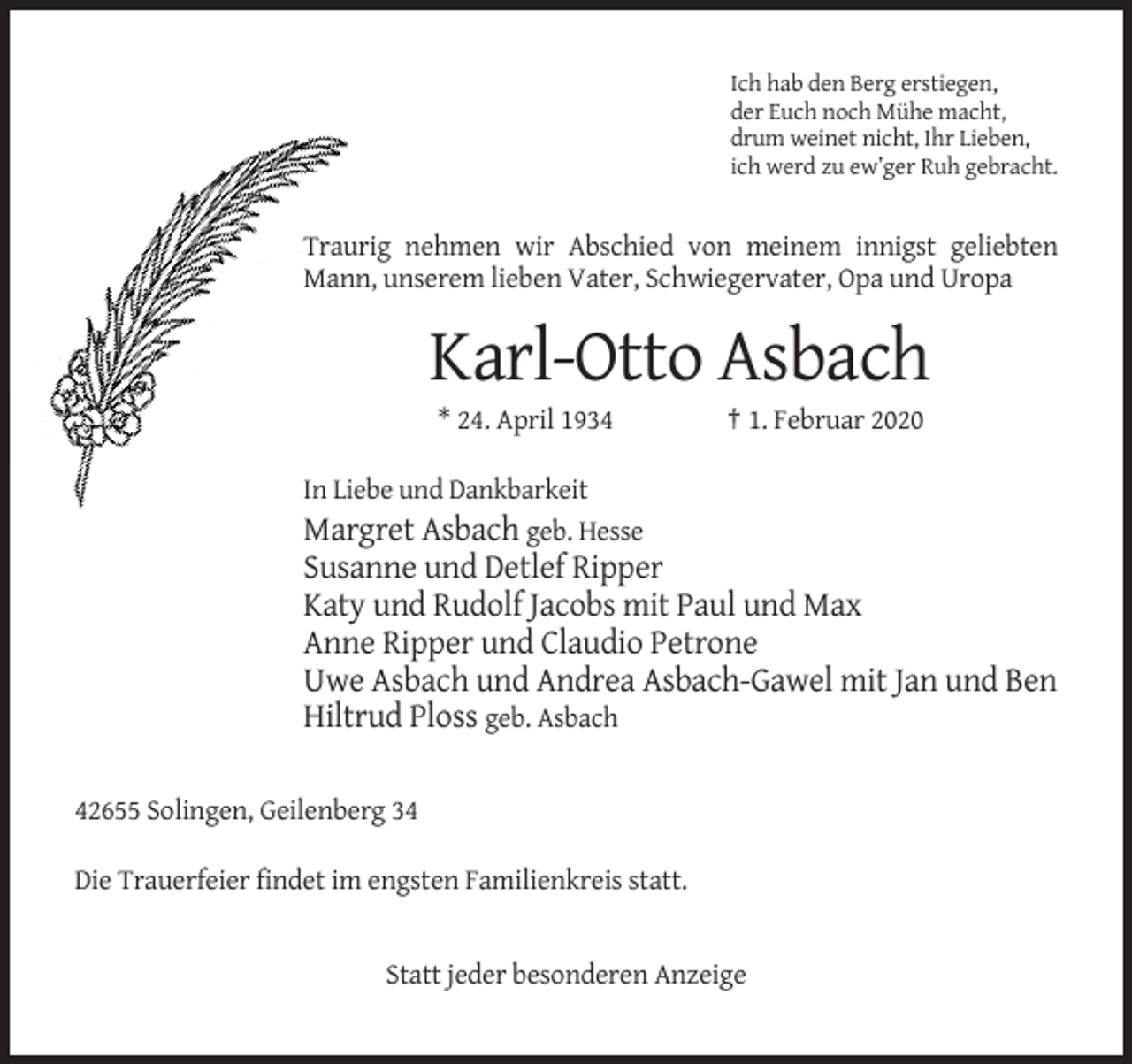 <p>Ich hab den Berg erstiegen,<br />der Euch noch Mühe macht,<br />drum weinet nicht, Ihr Lieben,<br />ich werd zu ew’ger Ruh gebracht.</p><p>Traurig nehmen wir Abschied von meinem innigst geliebten<br />Mann, unserem lieben Vater, Schwiegervater, Opa und Uropa</p><p>Karl-Otto Asbach<br />* 24. April 1934</p><p>† 1. Februar 2020</p><p>In Liebe und Dankbarkeit<br />Margret Asbach geb. Hesse</p><p>Susanne und Detlef Ripper<br />Katy und Rudolf Jacobs mit Paul und Max<br />Anne Ripper und Claudio Petrone<br />Uwe Asbach und Andrea Asbach-Gawel mit Jan und Ben<br />Hiltrud Ploss geb. Asbach<br />42655 Solingen, Geilenberg 34<br />Die Trauerfeier findet im engsten Familienkreis statt.</p><p>Statt jeder besonderen Anzeige</p>