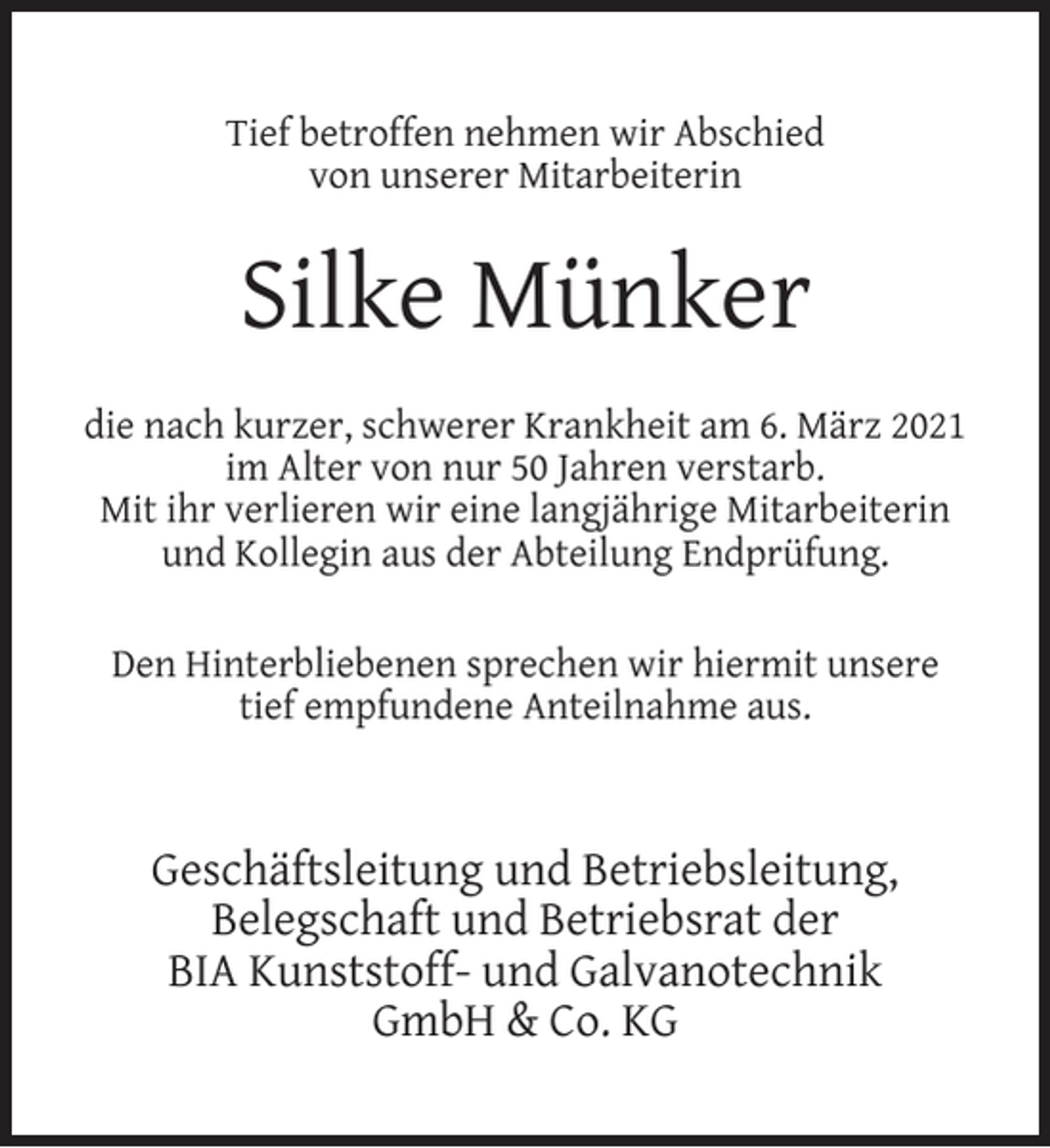 <p>Tief betroffen nehmen wir Abschied<br />von unserer Mitarbeiterin</p><p>Silke Münker<br />die nach kurzer, schwerer Krankheit am 6. März 2021<br />im Alter von nur 50 Jahren verstarb.<br />Mit ihr verlieren wir eine langjährige Mitarbeiterin<br />und Kollegin aus der Abteilung Endprüfung.<br />Den Hinterbliebenen sprechen wir hiermit unsere<br />tief empfundene Anteilnahme aus.</p><p>Geschäftsleitung und Betriebsleitung,<br />Belegschaft und Betriebsrat der<br />BIA Kunststoff- und Galvanotechnik<br />GmbH &amp; Co. KG</p>