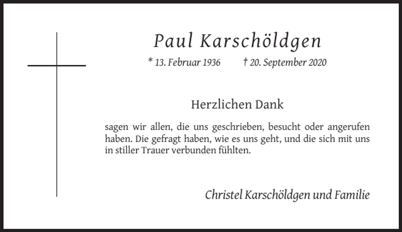 <p>Paul Karschöldgen<br />* 13. Februar 1936</p><p>† 20. September 2020</p><p>Herzlichen Dank<br />sagen wir allen, die uns geschrieben, besucht oder angerufen<br />haben. Die gefragt haben, wie es uns geht, und die sich mit uns<br />in stiller Trauer verbunden fühlten.</p><p>Christel Karschöldgen und Familie</p>