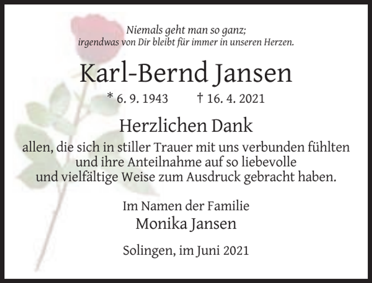 <p>Niemals geht man so ganz;<br />irgendwas von Dir bleibt für immer in unseren Herzen.</p><p>Karl-Bernd Jansen<br />* 6. 9. 1943</p><p>† 16. 4. 2021</p><p>Herzlichen Dank<br />allen, die sich in stiller Trauer mit uns verbunden fühlten<br />und ihre Anteilnahme auf so liebevolle<br />und vielfältige Weise zum Ausdruck gebracht haben.<br />Im Namen der Familie</p><p>Monika Jansen<br />Solingen, im Juni 2021</p>