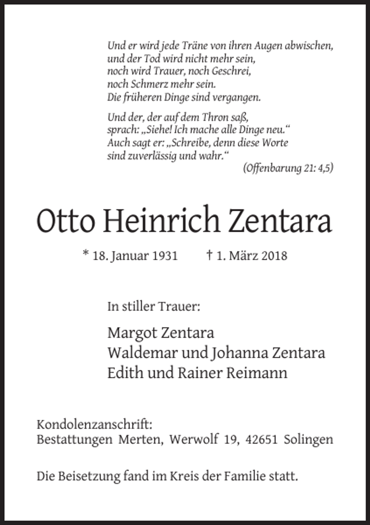 <p>Und er wird jede Träne von ihren Augen abwischen,<br />und der Tod wird nicht mehr sein,<br />noch wird Trauer, noch Geschrei,<br />noch Schmerz mehr sein.<br />Die früheren Dinge sind vergangen.<br />Und der, der auf dem Thron saß,<br />sprach: „Siehe! Ich mache alle Dinge neu.“<br />Auch sagt er: „Schreibe, denn diese Worte<br />sind zuverlässig und wahr.“<br />(Offenbarung 21: 4,5)</p><p>Otto Heinrich Zentara<br />* 18. Januar 1931</p><p>† 1. März 2018</p><p>In stiller Trauer:</p><p>Margot Zentara<br />Waldemar und Johanna Zentara<br />Edith und Rainer Reimann</p><p>Kondolenzanschrift:<br />Bestattungen Merten, Werwolf 19, 42651 Solingen<br />Die Beisetzung fand im Kreis der Familie statt.</p>