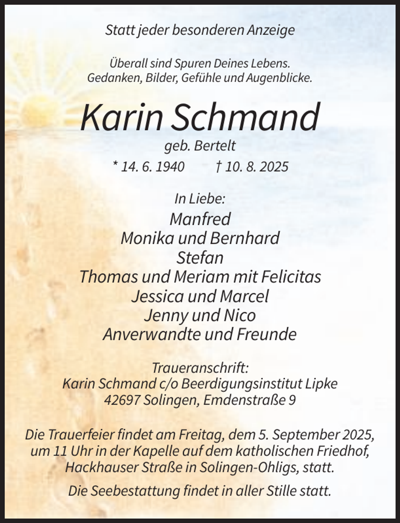<p>Statt jeder besonderen Anzeige<br />Überall sind Spuren Deines Lebens.<br />Gedanken, Bilder, Gefühle und Augenblicke.</p><p>Karin Schmand<br />geb. Bertelt<br />* 14. 6. 1940<br />† 10. 8. 2025<br />In Liebe:</p><p>Manfred<br />Monika und Bernhard<br />Stefan<br />Thomas und Meriam mit Felicitas<br />Jessica und Marcel<br />Jenny und Nico<br />Anverwandte und Freunde<br />Traueranschrift:<br />Karin Schmand c/o Beerdigungsinstitut Lipke<br />42697 Solingen, Emdenstraße 9<br />Die Trauerfeier findet am Freitag, dem 5. September 2025,<br />um 11 Uhr in der Kapelle auf dem katholischen Friedhof,<br />Hackhauser Straße in Solingen-Ohligs, statt.<br />Die Seebestattung findet in aller Stille statt.</p>