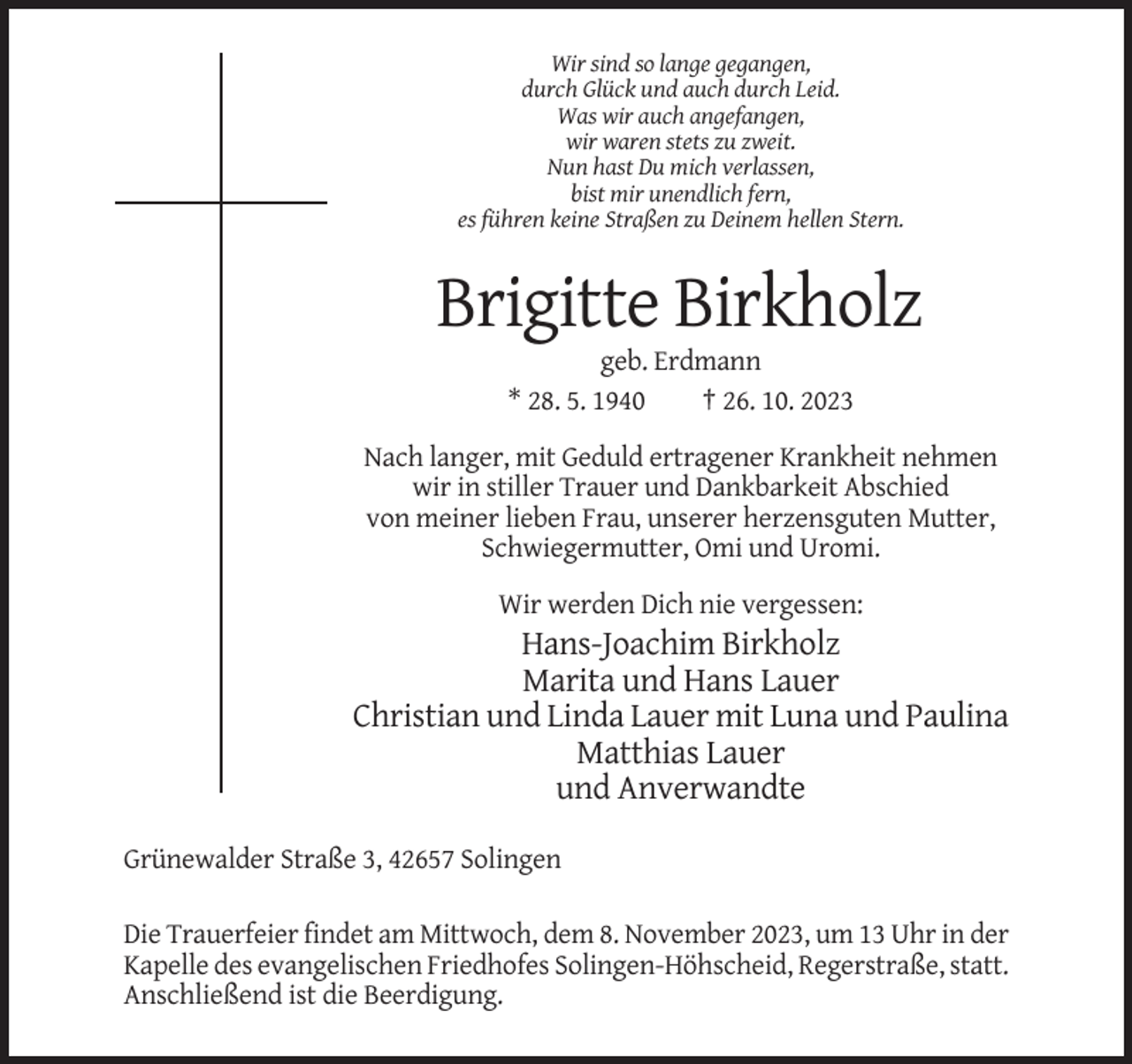 <p>Wir sind so lange gegangen,<br />durch Glück und auch durch Leid.<br />Was wir auch angefangen,<br />wir waren stets zu zweit.<br />Nun hast Du mich verlassen,<br />bist mir unendlich fern,<br />es führen keine Straßen zu Deinem hellen Stern.</p><p>Brigitte Birkholz<br />geb. Erdmann<br />* 28. 5. 1940<br />† 26. 10. 2023<br />Nach langer, mit Geduld ertragener Krankheit nehmen<br />wir in stiller Trauer und Dankbarkeit Abschied<br />von meiner lieben Frau, unserer herzensguten Mutter,<br />Schwiegermutter, Omi und Uromi.<br />Wir werden Dich nie vergessen:</p><p>Hans-Joachim Birkholz<br />Marita und Hans Lauer<br />Christian und Linda Lauer mit Luna und Paulina<br />Matthias Lauer<br />und Anverwandte<br />Grünewalder Straße 3, 42657 Solingen<br />Die Trauerfeier findet am Mittwoch, dem 8. November 2023, um 13 Uhr in der<br />Kapelle des evangelischen Friedhofes Solingen-Höhscheid, Regerstraße, statt.<br />Anschließend ist die Beerdigung.</p>