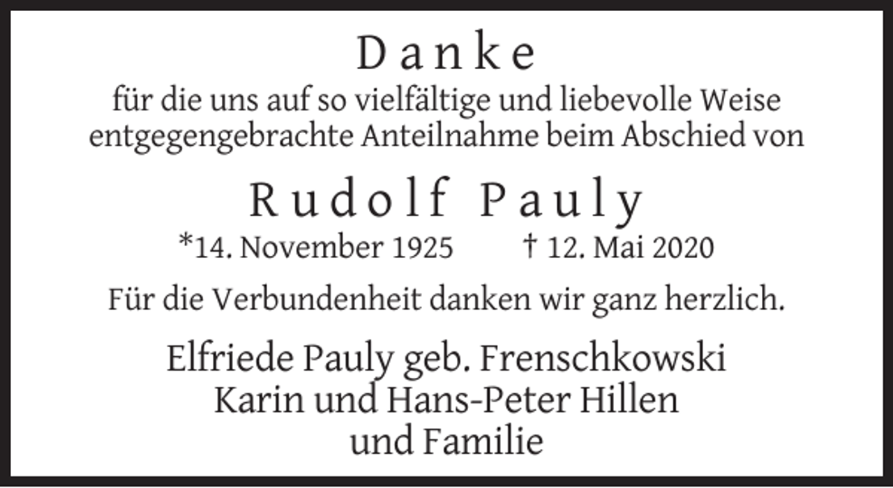 <p>Danke<br />für die uns auf so vielfältige und liebevolle Weise<br />entgegengebrachte Anteilnahme beim Abschied von</p><p>Rudolf Pauly<br />*14. November 1925</p><p>† 12. Mai 2020</p><p>Für die Verbundenheit danken wir ganz herzlich.</p><p>Elfriede Pauly geb. Frenschkowski<br />Karin und Hans-Peter Hillen<br />und Familie</p>