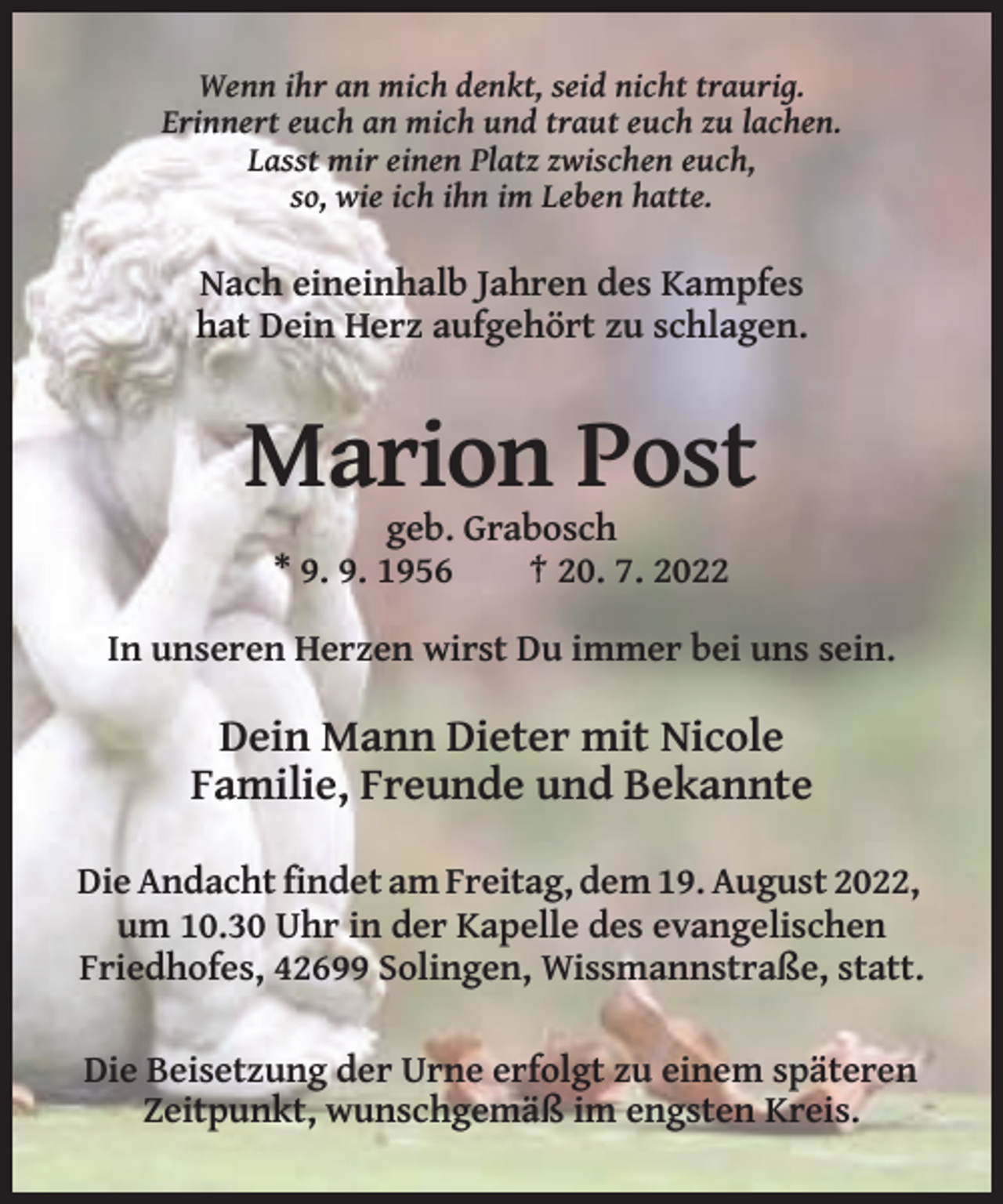 <p>Wenn ihr an mich denkt, seid nicht traurig.<br />Erinnert euch an mich und traut euch zu lachen.<br />Lasst mir einen Platz zwischen euch,<br />so, wie ich ihn im Leben hatte.</p><p>Nach eineinhalb Jahren des Kampfes<br />hat Dein Herz aufgehört zu schlagen.</p><p>Marion Post<br />geb. Grabosch<br />* 9. 9. 1956<br />† 20. 7. 2022<br />In unseren Herzen wirst Du immer bei uns sein.</p><p>Dein Mann Dieter mit Nicole<br />Familie, Freunde und Bekannte<br />Die Andacht findet am Freitag, dem 19. August 2022,<br />um 10.30 Uhr in der Kapelle des evangelischen<br />Friedhofes, 42699 Solingen, Wissmannstraße, statt.<br />Die Beisetzung der Urne erfolgt zu einem späteren<br />Zeitpunkt, wunschgemäß im engsten Kreis.</p>