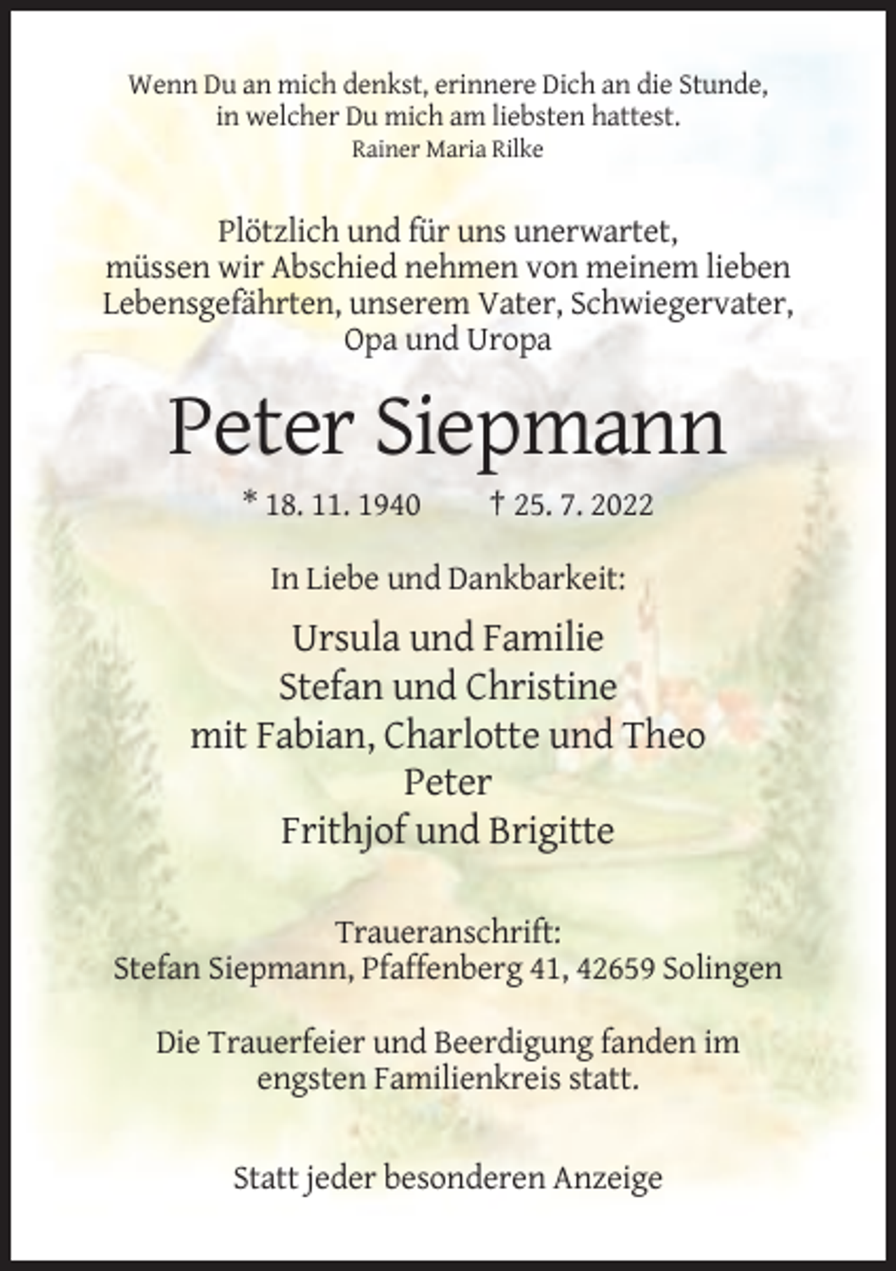 <p>Wenn Du an mich denkst, erinnere Dich an die Stunde,<br />in welcher Du mich am liebsten hattest.<br />Rainer Maria Rilke</p><p>Plötzlich und für uns unerwartet,<br />müssen wir Abschied nehmen von meinem lieben<br />Lebensgefährten, unserem Vater, Schwiegervater,<br />Opa und Uropa</p><p>Peter Siepmann<br />* 18. 11. 1940</p><p>† 25. 7. 2022</p><p>In Liebe und Dankbarkeit:</p><p>Ursula und Familie<br />Stefan und Christine<br />mit Fabian, Charlotte und Theo<br />Peter<br />Frithjof und Brigitte<br />Traueranschrift:<br />Stefan Siepmann, Pfaffenberg 41, 42659 Solingen<br />Die Trauerfeier und Beerdigung fanden im<br />engsten Familienkreis statt.</p><p>Statt jeder besonderen Anzeige</p>
