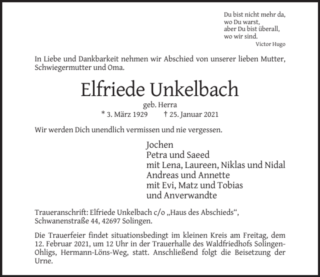 <p>Du bist nicht mehr da,<br />wo Du warst,<br />aber Du bist überall,<br />wo wir sind.<br />Victor Hugo</p><p>In Liebe und Dankbarkeit nehmen wir Abschied von unserer lieben Mutter,<br />Schwiegermutter und Oma.</p><p>Elfriede Unkelbach<br />geb. Herra<br />* 3. März 1929<br />† 25. Januar 2021<br />Wir werden Dich unendlich vermissen und nie vergessen.</p><p>Jochen<br />Petra und Saeed<br />mit Lena, Laureen, Niklas und Nidal<br />Andreas und Annette<br />mit Evi, Matz und Tobias<br />und Anverwandte<br />Traueranschrift: Elfriede Unkelbach c/o „Haus des Abschieds“,<br />Schwanenstraße 44, 42697 Solingen.<br />Die Trauerfeier findet situationsbedingt im kleinen Kreis am Freitag, dem<br />12. Februar 2021, um 12 Uhr in der Trauerhalle des Waldfriedhofs SolingenOhligs, Hermann-Löns-Weg, statt. Anschließend folgt die Beisetzung der<br />Urne.</p>