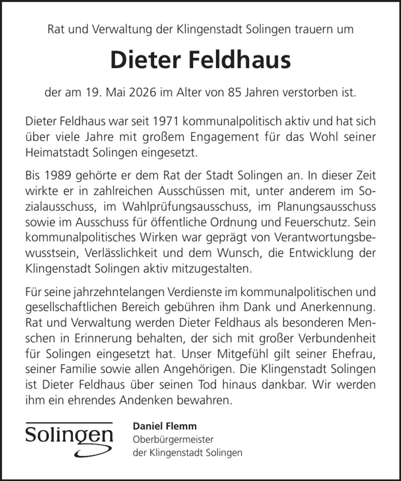 <p>Rat und Verwaltung der Klingenstadt Solingen trauern um</p>
<p>Dieter Feldhaus<br />der am 19. Mai 2026 im Alter von 85 Jahren verstorben ist.<br />Dieter Feldhaus war seit 1971 kommunalpolitisch aktiv und hat sich<br />über viele Jahre mit großem Engagement für das Wohl seiner<br />Heimatstadt Solingen eingesetzt.<br />Bis 1989 gehörte er dem Rat der Stadt Solingen an. In dieser Zeit<br />wirkte er in zahlreichen Ausschüssen mit, unter anderem im Sozialausschuss, im Wahlprüfungsausschuss, im Planungsausschuss<br />sowie im Ausschuss für öffentliche Ordnung und Feuerschutz. Sein<br />kommunalpolitisches Wirken war geprägt von Verantwortungsbewusstsein, Verlässlichkeit und dem Wunsch, die Entwicklung der<br />Klingenstadt Solingen aktiv mitzugestalten.<br />Für seine jahrzehntelangen Verdienste im kommunalpolitischen und<br />gesellschaftlichen Bereich gebühren ihm Dank und Anerkennung.<br />Rat und Verwaltung werden Dieter Feldhaus als besonderen Menschen in Erinnerung behalten, der sich mit großer Verbundenheit<br />für Solingen eingesetzt hat. Unser Mitgefühl gilt seiner Ehefrau,<br />seiner Familie sowie allen Angehörigen. Die Klingenstadt Solingen<br />ist Dieter Feldhaus über seinen Tod hinaus dankbar. Wir werden<br />ihm ein ehrendes Andenken bewahren.<br />Daniel Flemm<br />Oberbürgermeister<br />der Klingenstadt Solingen</p>