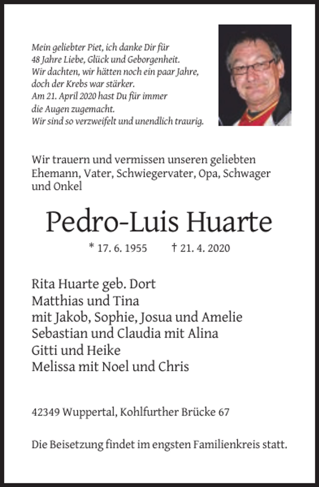 <p>Mein geliebter Piet, ich danke Dir für<br />48 Jahre Liebe, Glück und Geborgenheit.<br />Wir dachten, wir hätten noch ein paar Jahre,<br />doch der Krebs war stärker.<br />Am 21. April 2020 hast Du für immer<br />die Augen zugemacht.<br />Wir sind so verzweifelt und unendlich traurig.</p><p>Wir trauern und vermissen unseren geliebten<br />Ehemann, Vater, Schwiegervater, Opa, Schwager<br />und Onkel</p><p>Pedro-Luis Huarte<br />* 17. 6. 1955</p><p>† 21. 4. 2020</p><p>Rita Huarte geb. Dort<br />Matthias und Tina<br />mit Jakob, Sophie, Josua und Amelie<br />Sebastian und Claudia mit Alina<br />Gitti und Heike<br />Melissa mit Noel und Chris</p><p>42349 Wuppertal, Kohlfurther Brücke 67<br />Die Beisetzung findet im engsten Familienkreis statt.</p>