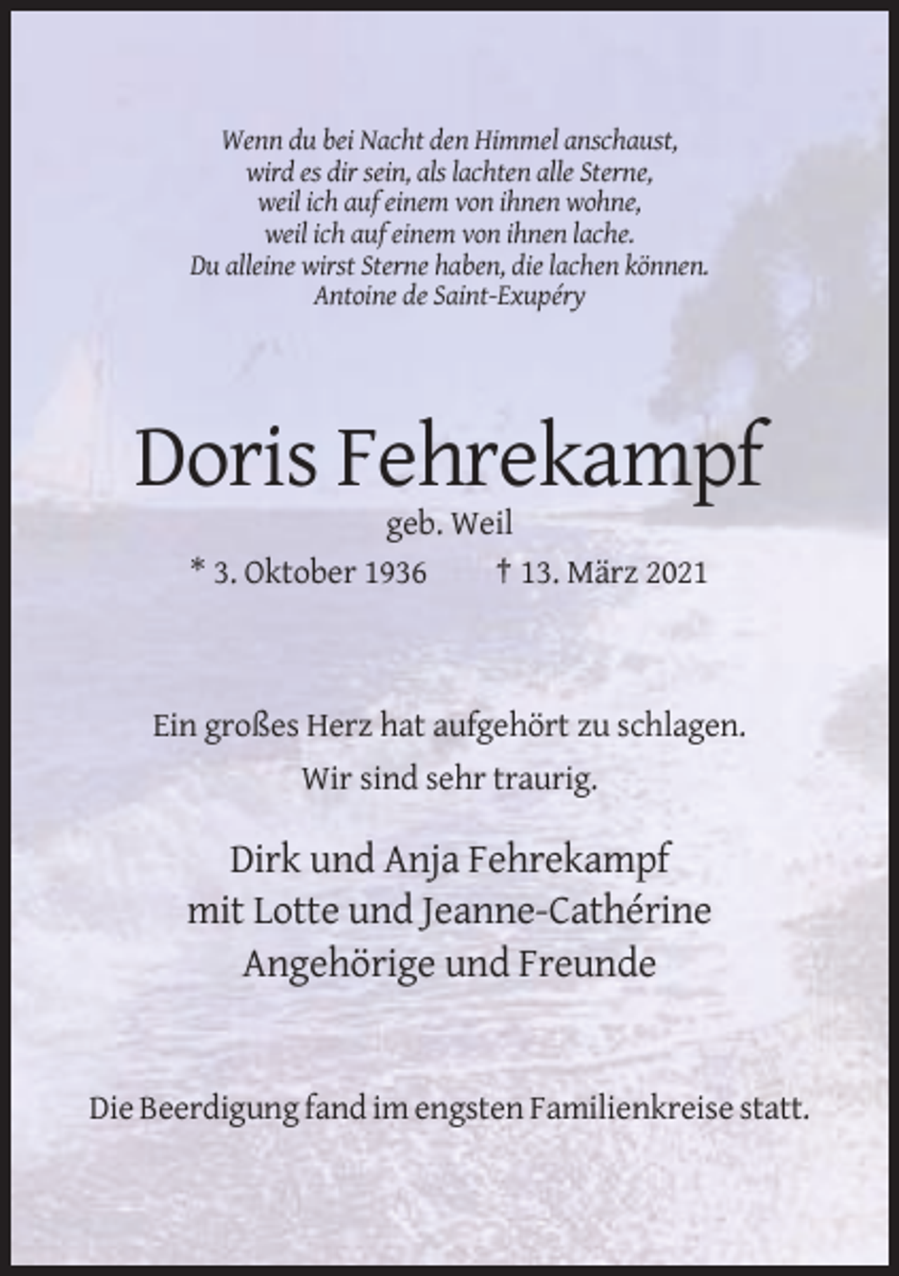 <p>Wenn du bei Nacht den Himmel anschaust,<br />wird es dir sein, als lachten alle Sterne,<br />weil ich auf einem von ihnen wohne,<br />weil ich auf einem von ihnen lache.<br />Du alleine wirst Sterne haben, die lachen können.<br />Antoine de Saint-Exupéry</p><p>Doris Fehrekampf<br />geb. Weil<br />* 3. Oktober 1936<br />† 13. März 2021</p><p>Ein großes Herz hat aufgehört zu schlagen.<br />Wir sind sehr traurig.</p><p>Dirk und Anja Fehrekampf<br />mit Lotte und Jeanne-Cathérine<br />Angehörige und Freunde</p><p>Die Beerdigung fand im engsten Familienkreise statt.</p>