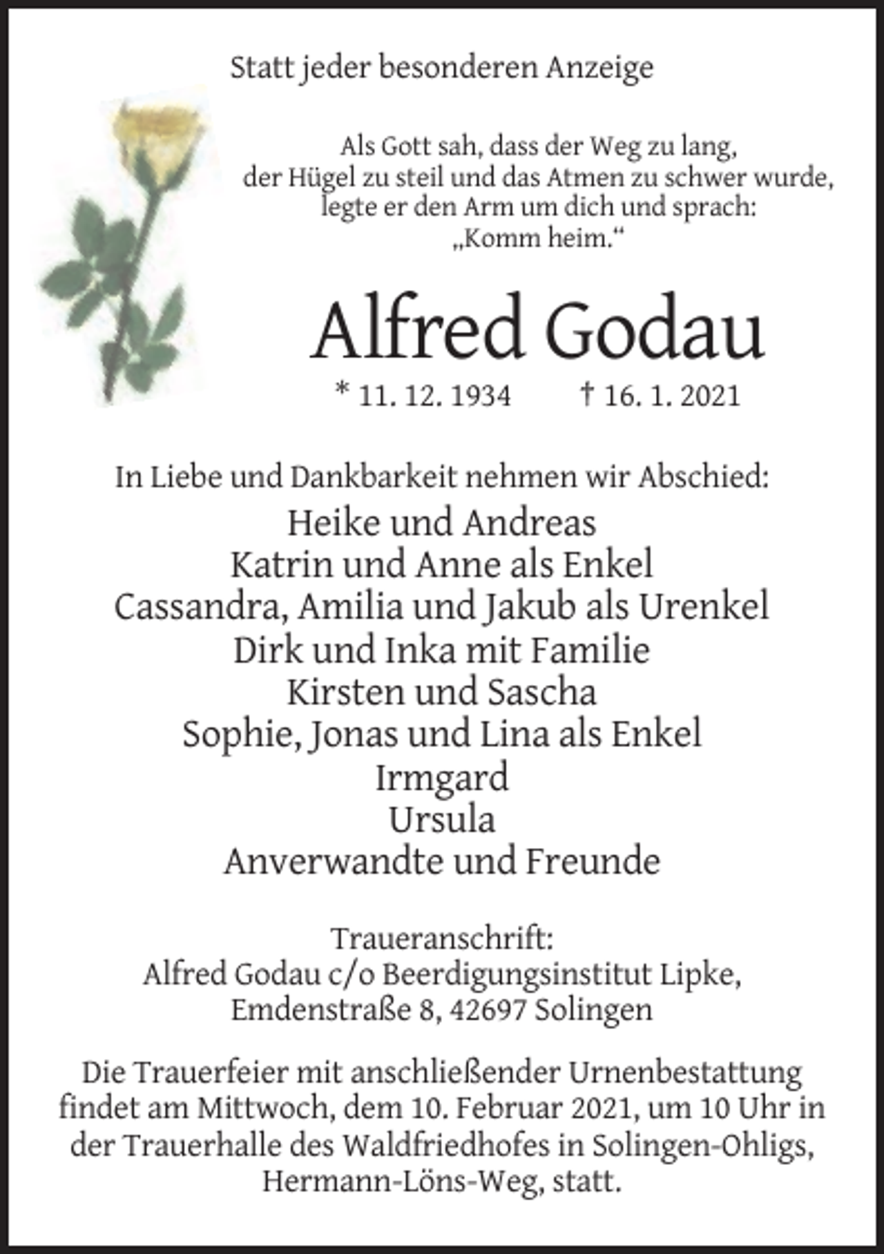 <p>Statt jeder besonderen Anzeige<br />Als Gott sah, dass der Weg zu lang,<br />der Hügel zu steil und das Atmen zu schwer wurde,<br />legte er den Arm um dich und sprach:<br />„Komm heim.“</p><p>Alfred Godau<br />* 11. 12. 1934</p><p>† 16. 1. 2021</p><p>In Liebe und Dankbarkeit nehmen wir Abschied:</p><p>Heike und Andreas<br />Katrin und Anne als Enkel<br />Cassandra, Amilia und Jakub als Urenkel<br />Dirk und Inka mit Familie<br />Kirsten und Sascha<br />Sophie, Jonas und Lina als Enkel<br />Irmgard<br />Ursula<br />Anverwandte und Freunde<br />Traueranschrift:<br />Alfred Godau c/o Beerdigungsinstitut Lipke,<br />Emdenstraße 8, 42697 Solingen<br />Die Trauerfeier mit anschließender Urnenbestattung<br />findet am Mittwoch, dem 10. Februar 2021, um 10 Uhr in<br />der Trauerhalle des Waldfriedhofes in Solingen-Ohligs,<br />Hermann-Löns-Weg, statt.</p>