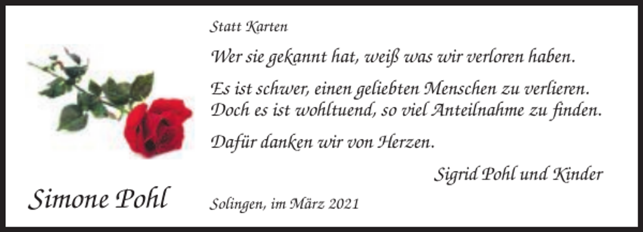 <p>Statt Karten</p><p>Wer sie gekannt hat, weiß was wir verloren haben.<br />Es ist schwer, einen geliebten Menschen zu verlieren.<br />Doch es ist wohltuend, so viel Anteilnahme zu finden.<br />Dafür danken wir von Herzen.<br />Sigrid Pohl und Kinder</p><p>Simone Pohl</p><p>Solingen, im März 2021</p>