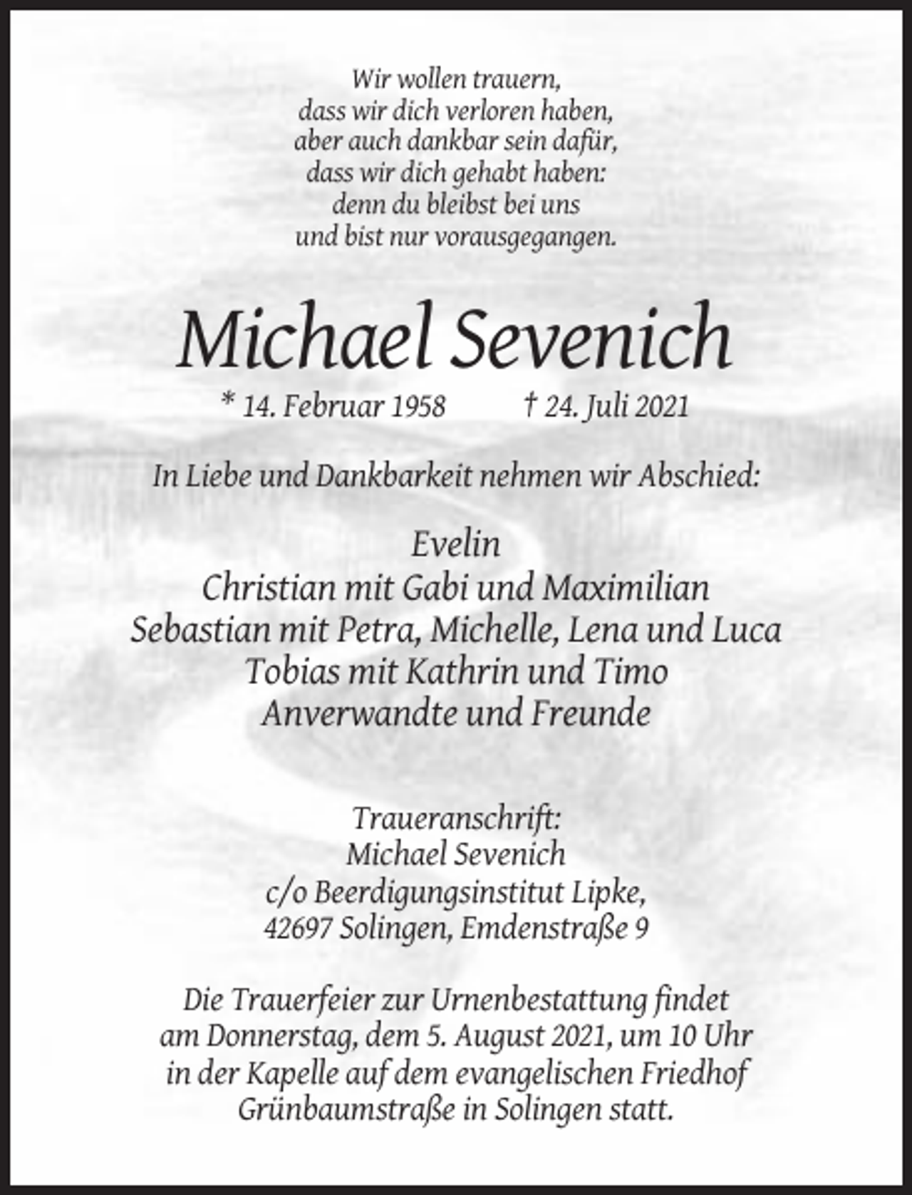 <p>Wir wollen trauern,<br />dass wir dich verloren haben,<br />aber auch dankbar sein dafür,<br />dass wir dich gehabt haben:<br />denn du bleibst bei uns<br />und bist nur vorausgegangen.</p><p>Michael Sevenich<br />* 14. Februar 1958</p><p>† 24. Juli 2021</p><p>In Liebe und Dankbarkeit nehmen wir Abschied:</p><p>Evelin<br />Christian mit Gabi und Maximilian<br />Sebastian mit Petra, Michelle, Lena und Luca<br />Tobias mit Kathrin und Timo<br />Anverwandte und Freunde<br />Traueranschrift:<br />Michael Sevenich<br />c/o Beerdigungsinstitut Lipke,<br />42697 Solingen, Emdenstraße 9<br />Die Trauerfeier zur Urnenbestattung findet<br />am Donnerstag, dem 5. August 2021, um 10 Uhr<br />in der Kapelle auf dem evangelischen Friedhof<br />Grünbaumstraße in Solingen statt.</p>