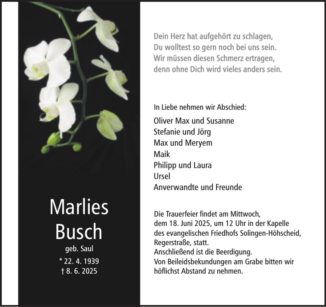 <p>Dein Herz hat aufgehört zu schlagen,<br />Du wolltest so gern noch bei uns sein.<br />Wir müssen diesen Schmerz ertragen,<br />denn ohne Dich wird vieles anders sein.</p><p>In Liebe nehmen wir Abschied:</p><p>Oliver Max und Susanne<br />Stefanie und Jörg<br />Max und Meryem<br />Maik<br />Philipp und Laura<br />Ursel<br />Anverwandte und Freunde</p><p>Marlies<br />Busch<br />geb. Saul</p><p>* 22. 4. 1939<br />† 8. 6. 2025</p><p>Die Trauerfeier findet am Mittwoch,<br />dem 18. Juni 2025, um 12 Uhr in der Kapelle<br />des evangelischen Friedhofs Solingen-Höhscheid,<br />Regerstraße, statt.<br />Anschließend ist die Beerdigung.<br />Von Beileidsbekundungen am Grabe bitten wir<br />höflichst Abstand zu nehmen.</p>