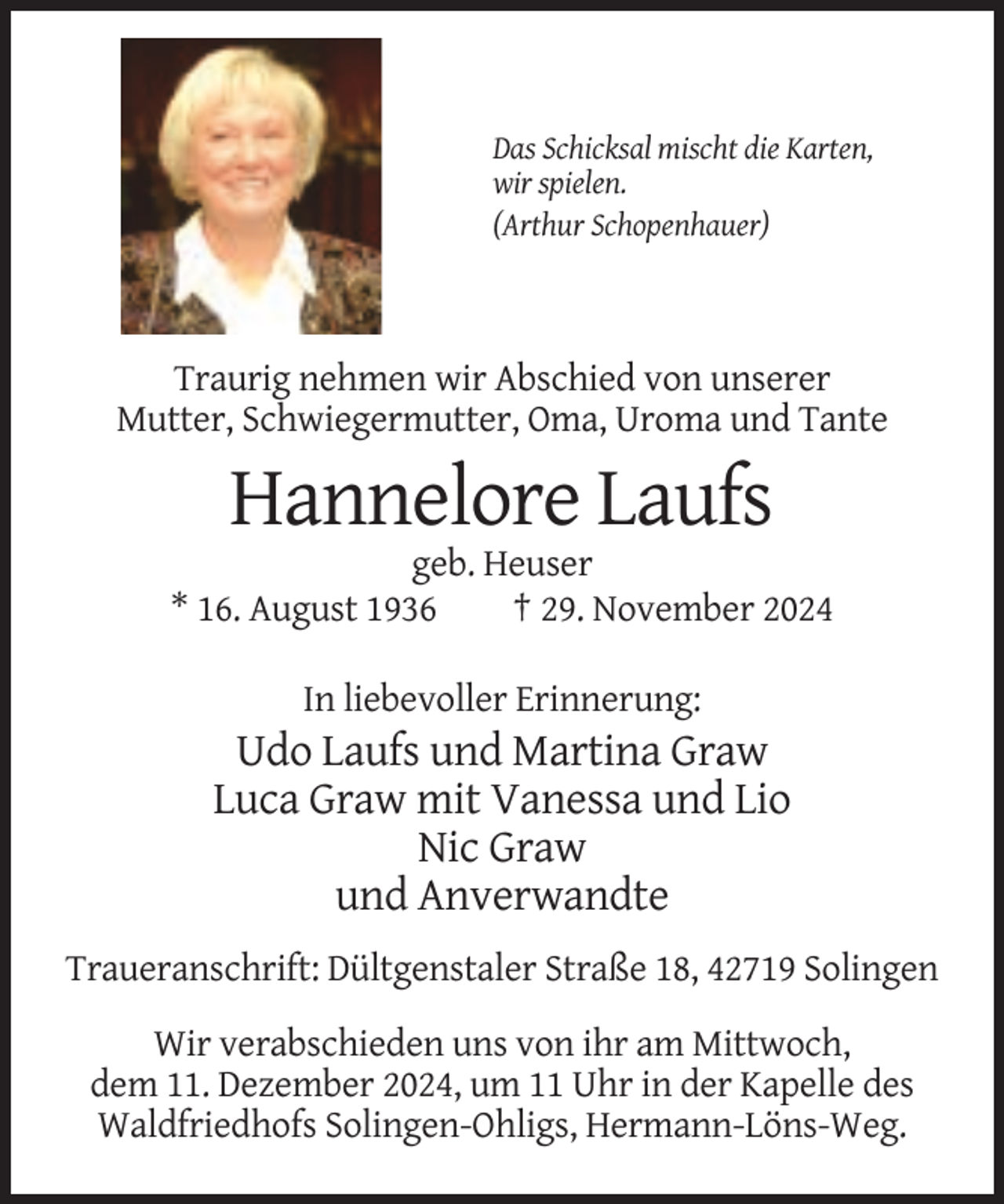<p>Das Schicksal mischt die Karten,<br />wir spielen.<br />(Arthur Schopenhauer)</p><p>Traurig nehmen wir Abschied von unserer<br />Mutter, Schwiegermutter, Oma, Uroma und Tante</p><p>Hannelore Laufs<br />geb. Heuser<br />* 16. August 1936<br />† 29. November 2024<br />In liebevoller Erinnerung:</p><p>Udo Laufs und Martina Graw<br />Luca Graw mit Vanessa und Lio<br />Nic Graw<br />und Anverwandte<br />Traueranschrift: Dültgenstaler Straße 18, 42719 Solingen<br />Wir verabschieden uns von ihr am Mittwoch,<br />dem 11. Dezember 2024, um 11 Uhr in der Kapelle des<br />Waldfriedhofs Solingen-Ohligs, Hermann-Löns-Weg.</p>