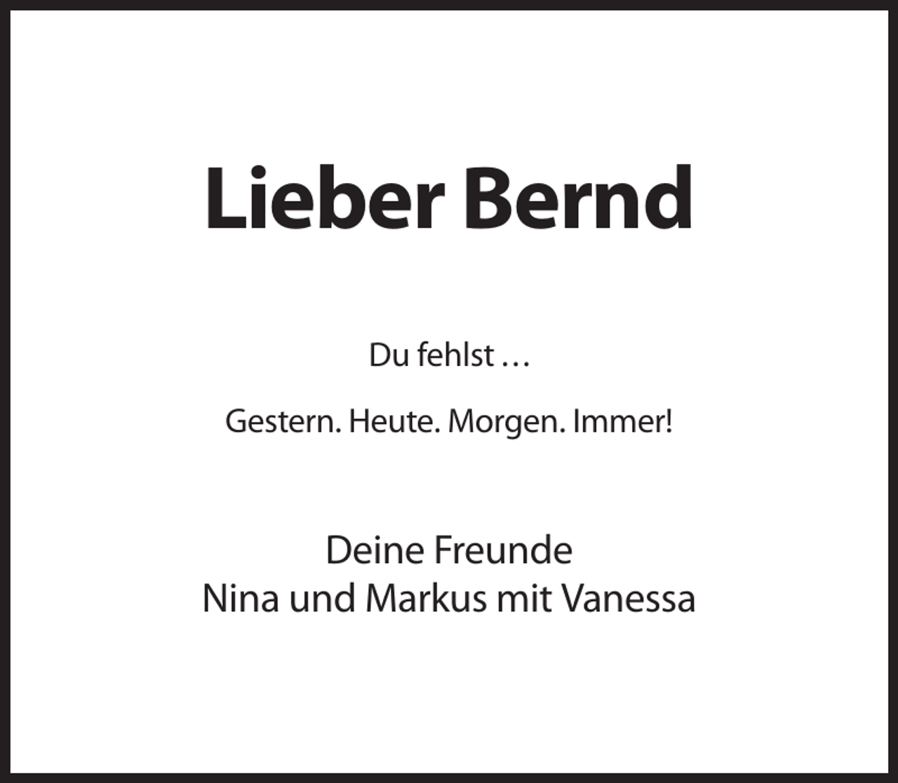 <p>Lieber Bernd<br />Du fehlst ...<br />Gestern. Heute. Morgen. Immer!</p><p>Deine Freunde<br />Nina und Markus mit Vanessa</p>
