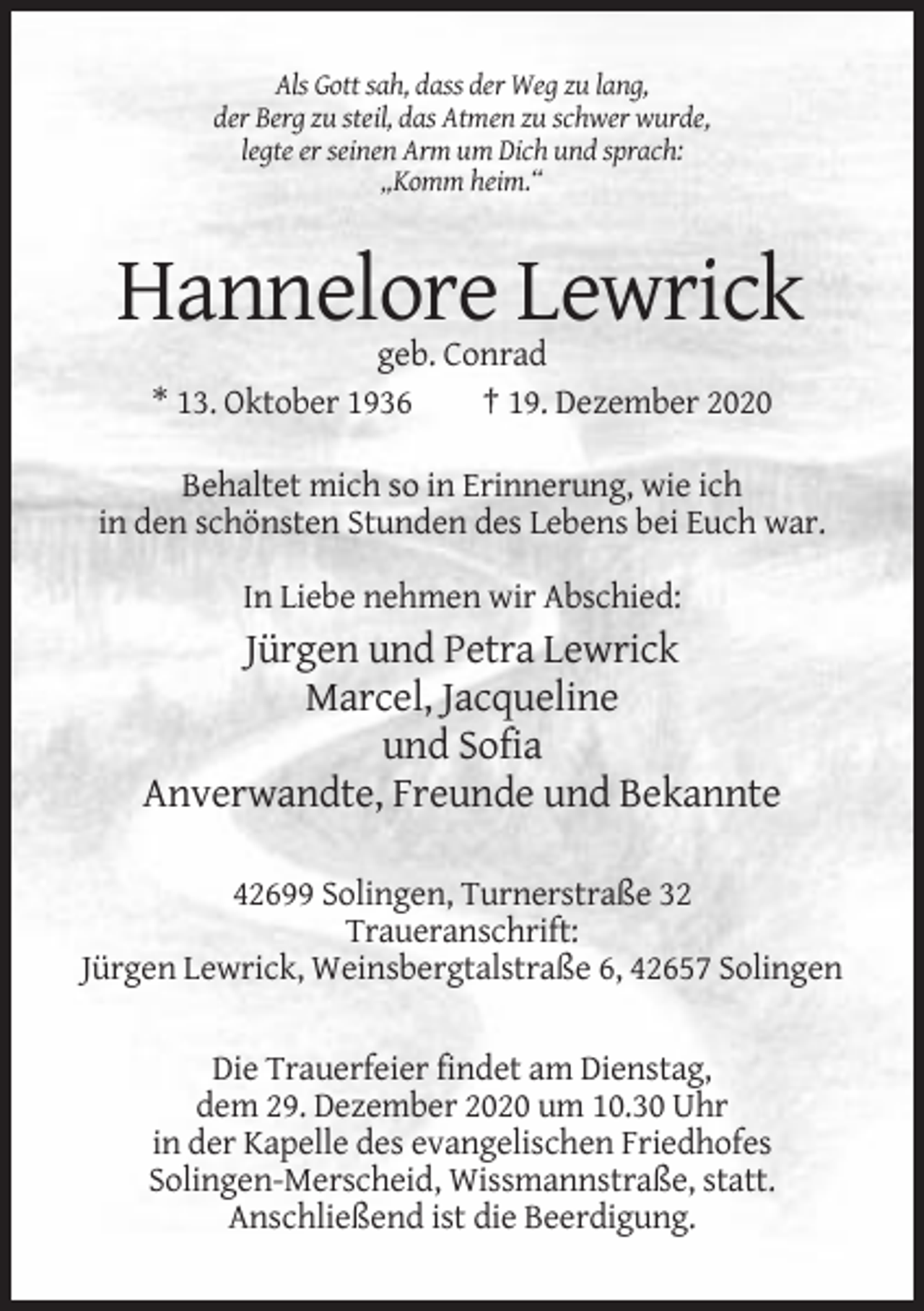 <p>Als Gott sah, dass der Weg zu lang,<br />der Berg zu steil, das Atmen zu schwer wurde,<br />legte er seinen Arm um Dich und sprach:<br />„Komm heim.“</p><p>Hannelore Lewrick<br />geb. Conrad<br />* 13. Oktober 1936<br />† 19. Dezember 2020<br />Behaltet mich so in Erinnerung, wie ich<br />in den schönsten Stunden des Lebens bei Euch war.<br />In Liebe nehmen wir Abschied:</p><p>Jürgen und Petra Lewrick<br />Marcel, Jacqueline<br />und Sofia<br />Anverwandte, Freunde und Bekannte<br />42699 Solingen, Turnerstraße 32<br />Traueranschrift:<br />Jürgen Lewrick, Weinsbergtalstraße 6, 42657 Solingen<br />Die Trauerfeier findet am Dienstag,<br />dem 29. Dezember 2020 um 10.30 Uhr<br />in der Kapelle des evangelischen Friedhofes<br />Solingen-Merscheid, Wissmannstraße, statt.<br />Anschließend ist die Beerdigung.</p>