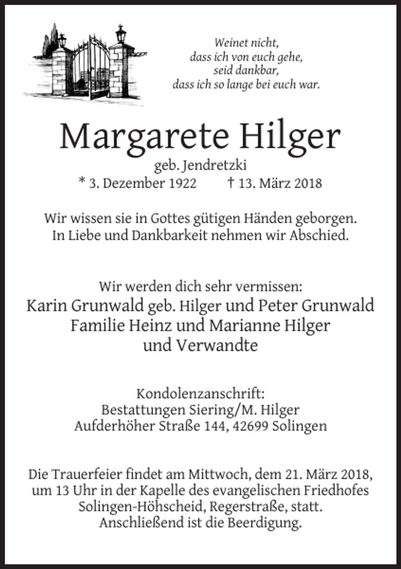 <p>Weinet nicht,<br />dass ich von euch gehe,<br />seid dankbar,<br />dass ich so lange bei euch war.</p><p>Margarete Hilger<br />geb. Jendretzki<br />* 3. Dezember 1922<br />† 13. März 2018<br />Wir wissen sie in Gottes gütigen Händen geborgen.<br />In Liebe und Dankbarkeit nehmen wir Abschied.</p><p>Wir werden dich sehr vermissen:</p><p>Karin Grunwald geb. Hilger und Peter Grunwald<br />Familie Heinz und Marianne Hilger<br />und Verwandte<br />Kondolenzanschrift:<br />Bestattungen Siering/M. Hilger<br />Aufderhöher Straße 144, 42699 Solingen</p><p>Die Trauerfeier findet am Mittwoch, dem 21. März 2018,<br />um 13 Uhr in der Kapelle des evangelischen Friedhofes<br />Solingen-Höhscheid, Regerstraße, statt.<br />Anschließend ist die Beerdigung.</p>