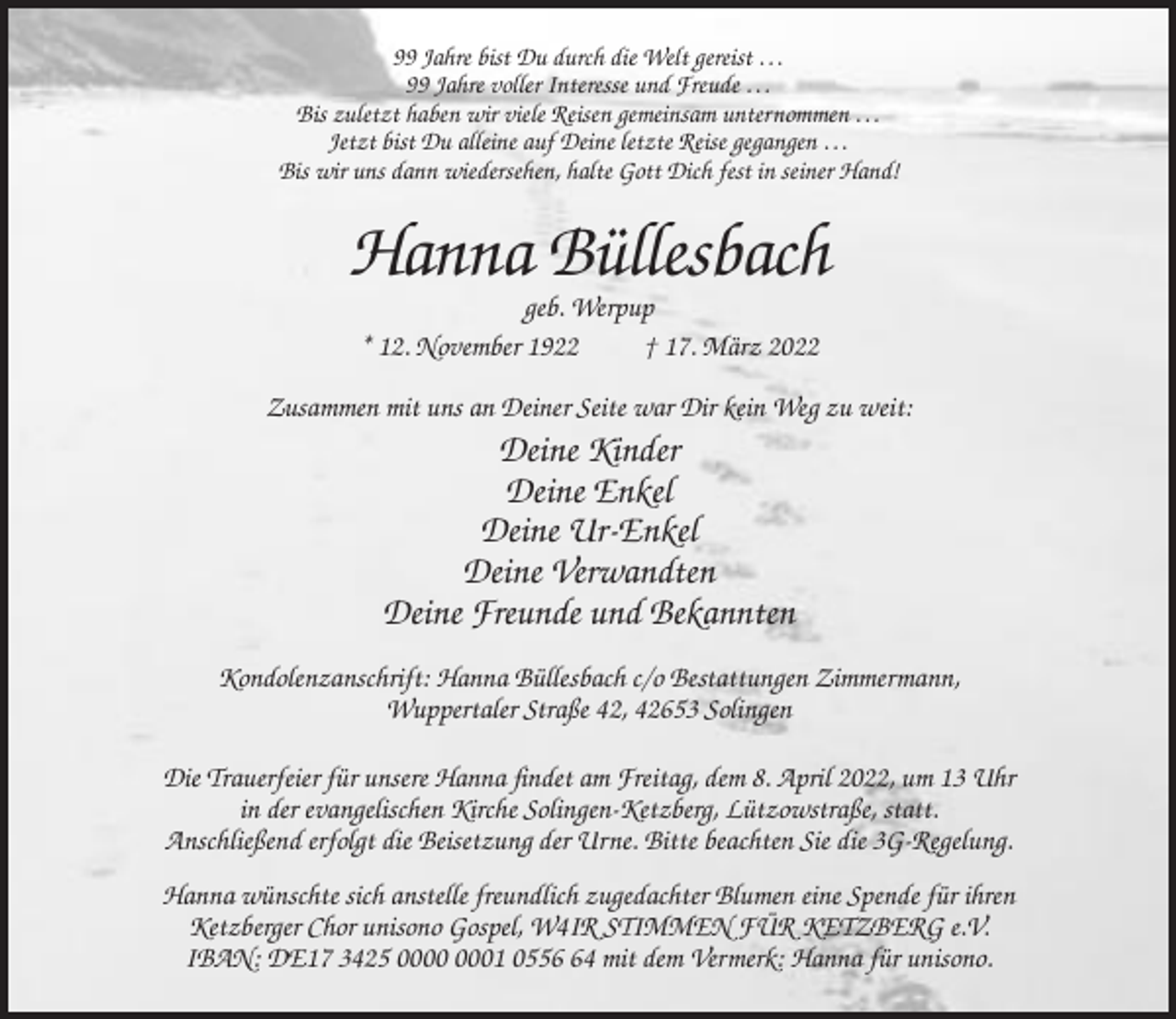 <p>99 Jahre bist Du durch die Welt gereist …<br />99 Jahre voller Interesse und Freude …<br />Bis zuletzt haben wir viele Reisen gemeinsam unternommen …<br />Jetzt bist Du alleine auf Deine letzte Reise gegangen …<br />Bis wir uns dann wiedersehen, halte Gott Dich fest in seiner Hand!</p><p>Hanna Büllesbach<br />geb. Werpup<br />* 12. November 1922<br />† 17. März 2022<br />Zusammen mit uns an Deiner Seite war Dir kein Weg zu weit:</p><p>Deine Kinder<br />Deine Enkel<br />Deine Ur-Enkel<br />Deine Verwandten<br />Deine Freunde und Bekannten<br />Kondolenzanschrift: Hanna Büllesbach c/o Bestattungen Zimmermann,<br />Wuppertaler Straße 42, 42653 Solingen<br />Die Trauerfeier für unsere Hanna findet am Freitag, dem 8. April 2022, um 13 Uhr<br />in der evangelischen Kirche Solingen-Ketzberg, Lützowstraße, statt.<br />Anschließend erfolgt die Beisetzung der Urne. Bitte beachten Sie die 3G-Regelung.<br />Hanna wünschte sich anstelle freundlich zugedachter Blumen eine Spende für ihren<br />Ketzberger Chor unisono Gospel, W4IR STIMMEN FÜR KETZBERG e.V.<br />IBAN: DE17 3425 01 0554 mit dem Vermerk: Hanna für unisono.</p>