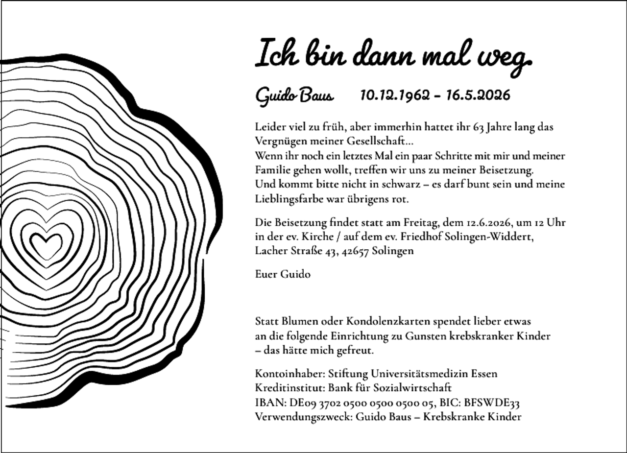 <p>Ich bin dann mal weg.<br />Guido Baus</p><p>10.12.1962 – 16.5.2026</p><p>Leider viel zu früh, aber immerhin hattet ihr 63 Jahre lang das<br />Vergnügen meiner Gesellschaft…<br />Wenn ihr noch ein letztes Mal ein paar Schritte mit mir und meiner<br />Familie gehen wollt, treffen wir uns zu meiner Beisetzung.<br />Und kommt bitte nicht in schwarz – es darf bunt sein und meine<br />Lieblingsfarbe war übrigens rot.<br />Die Beisetzung findet statt am Freitag, dem 12.6.2026, um 12 Uhr<br />in der ev. Kirche / auf dem ev. Friedhof Solingen-Widdert,<br />Lacher Straße 43, 42657 Solingen<br />Euer Guido</p><p>Statt Blumen oder Kondolenzkarten spendet lieber etwas<br />an die folgende Einrichtung zu Gunsten krebskranker Kinder<br />– das hätte mich gefreut.<br />Kontoinhaber: Stiftung Universitätsmedizin Essen<br />Kreditinstitut: Bank für Sozialwirtschaft<br />IBAN: DE09 3702 05, BIC: BFSWDE33<br />Verwendungszweck: Guido Baus – Krebskranke Kinder</p>