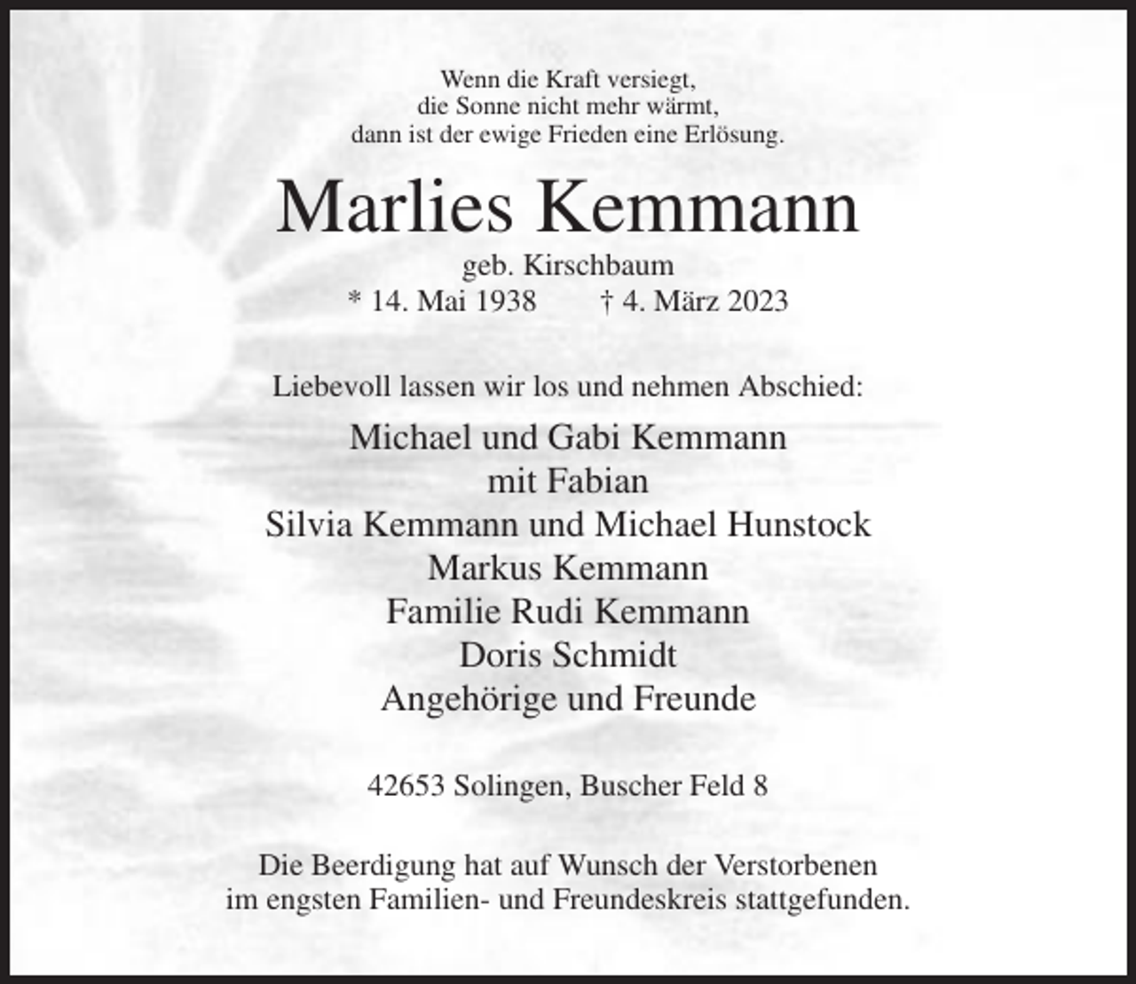 <p>Wenn die Kraft versiegt,<br />die Sonne nicht mehr wärmt,<br />dann ist der ewige Frieden eine Erlösung.</p><p>Marlies Kemmann<br />geb. Kirschbaum<br />* 14. Mai 1938<br />† 4. März 2023<br />Liebevoll lassen wir los und nehmen Abschied:</p><p>Michael und Gabi Kemmann<br />mit Fabian<br />Silvia Kemmann und Michael Hunstock<br />Markus Kemmann<br />Familie Rudi Kemmann<br />Doris Schmidt<br />Angehörige und Freunde<br />42653 Solingen, Buscher Feld 8<br />Die Beerdigung hat auf Wunsch der Verstorbenen<br />im engsten Familien- und Freundeskreis stattgefunden.</p>