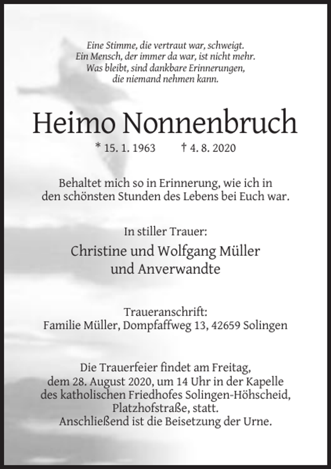 <p>Eine Stimme, die vertraut war, schweigt.<br />Ein Mensch, der immer da war, ist nicht mehr.<br />Was bleibt, sind dankbare Erinnerungen,<br />die niemand nehmen kann.</p><p>Heimo Nonnenbruch<br />* 15. 1. 1963</p><p>† 4. 8. 2020</p><p>Behaltet mich so in Erinnerung, wie ich in<br />den schönsten Stunden des Lebens bei Euch war.<br />In stiller Trauer:</p><p>Christine und Wolfgang Müller<br />und Anverwandte<br />Traueranschrift:<br />Familie Müller, Dompfaffweg 13, 42659 Solingen</p><p>Die Trauerfeier findet am Freitag,<br />dem 28. August 2020, um 14 Uhr in der Kapelle<br />des katholischen Friedhofes Solingen-Höhscheid,<br />Platzhofstraße, statt.<br />Anschließend ist die Beisetzung der Urne.</p>