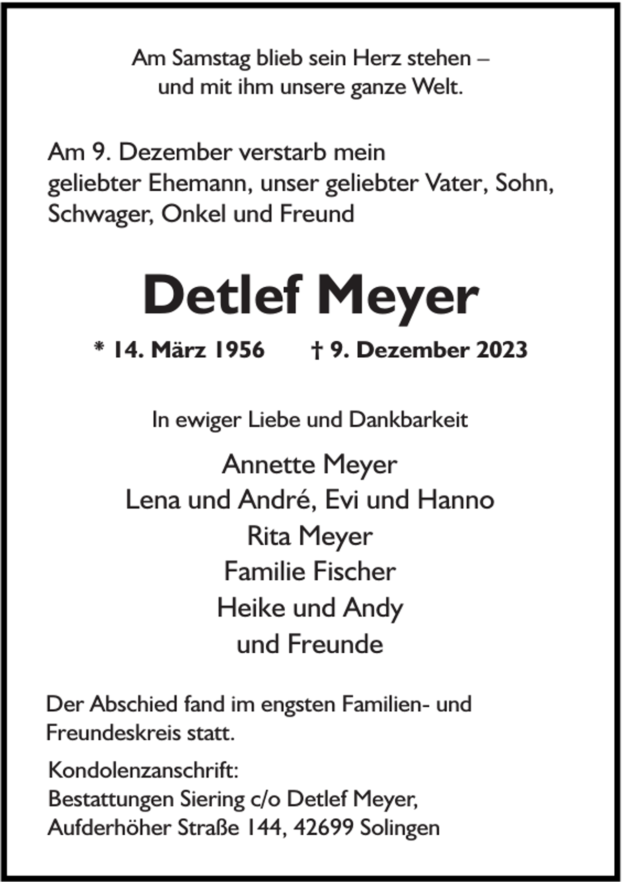 <p>Am Samstag blieb sein Herz stehen –<br />und mit ihm unsere ganze Welt.</p><p>Am 9. Dezember verstarb mein<br />geliebter Ehemann, unser geliebter Vater, Sohn,<br />Schwager, Onkel und Freund</p><p>Detlef Meyer<br />* 14. März 1956</p><p>† 9. Dezember 2023</p><p>In ewiger Liebe und Dankbarkeit</p><p>Annette Meyer<br />Lena und André, Evi und Hanno<br />Rita Meyer<br />Familie Fischer<br />Heike und Andy<br />und Freunde<br />Der Abschied fand im engsten Familien- und<br />Freundeskreis statt.<br />Kondolenzanschrift:<br />Bestattungen Siering c/o Detlef Meyer,<br />Aufderhöher Straße 144, 42699 Solingen</p>