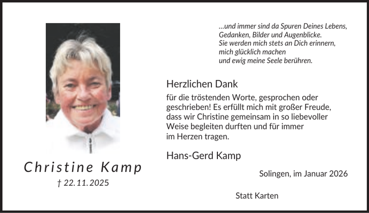<p>…und immer sind da Spuren Deines Lebens,<br />Gedanken, Bilder und Augenblicke.<br />Sie werden mich stets an Dich erinnern,<br />mich glücklich machen<br />und ewig meine Seele berühren.</p><p>Herzlichen Dank<br />für die tröstenden Worte, gesprochen oder<br />geschrieben! Es erfüllt mich mit großer Freude,<br />dass wir Christine gemeinsam in so liebevoller<br />Weise begleiten durften und für immer<br />im Herzen tragen.</p><p>Christine Kamp</p><p>Hans-Gerd Kamp<br />Solingen, im Januar 2026</p><p>† 22. 11. 2025<br />Statt Karten</p>