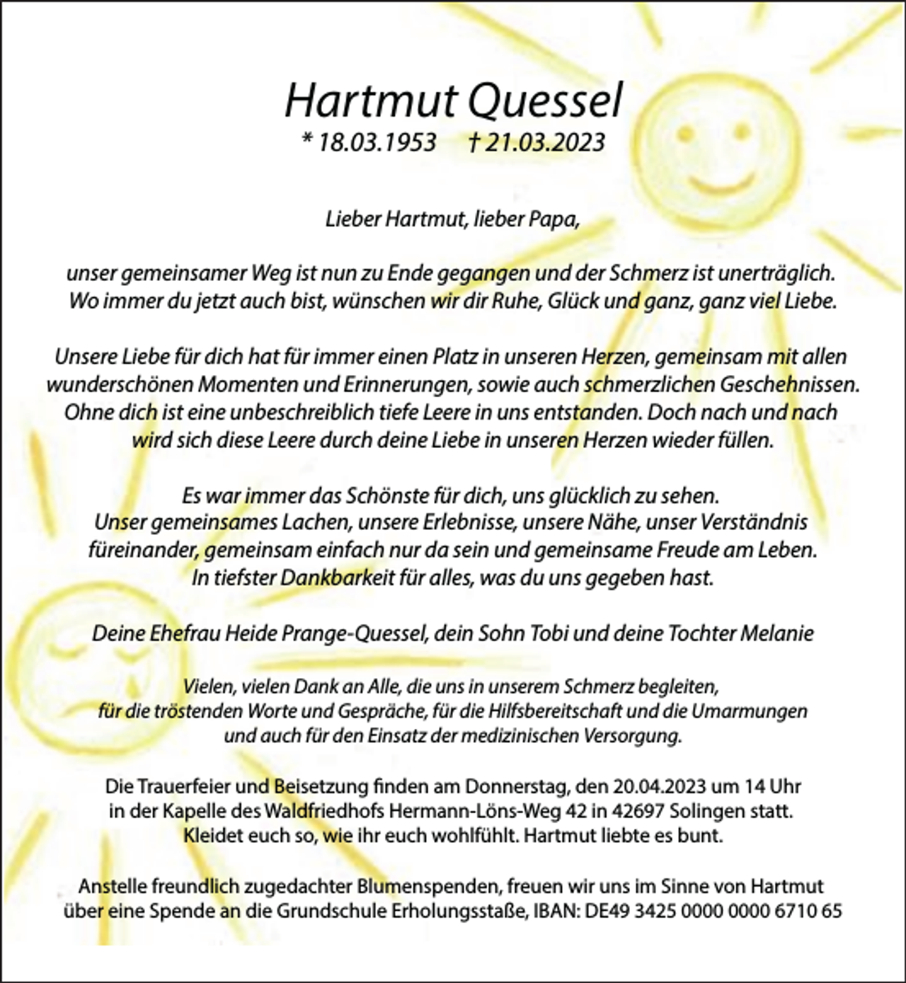 <p>Hartmut Quessel<br />* 18.03.1953</p><p>† 21.03.2023</p><p>Lieber Hartmut, lieber Papa,<br />unser gemeinsamer Weg ist nun zu Ende gegangen und der Schmerz ist unerträglich.<br />Wo immer du jetzt auch bist, wünschen wir dir Ruhe, Glück und ganz, ganz viel Liebe.<br />Unsere Liebe für dich hat für immer einen Platz in unseren Herzen, gemeinsam mit allen<br />wunderschönen Momenten und Erinnerungen, sowie auch schmerzlichen Geschehnissen.<br />Ohne dich ist eine unbeschreiblich tiefe Leere in uns entstanden. Doch nach und nach<br />wird sich diese Leere durch deine Liebe in unseren Herzen wieder füllen.<br />Es war immer das Schönste für dich, uns glücklich zu sehen.<br />Unser gemeinsames Lachen, unsere Erlebnisse, unsere Nähe, unser Verständnis<br />füreinander, gemeinsam einfach nur da sein und gemeinsame Freude am Leben.<br />In tiefster Dankbarkeit für alles, was du uns gegeben hast.<br />Deine Ehefrau Heide Prange-Quessel, dein Sohn Tobi und deine Tochter Melanie<br />Vielen, vielen Dank an Alle, die uns in unserem Schmerz begleiten,<br />für die tröstenden Worte und Gespräche, für die Hilfsbereitschaft und die Umarmungen<br />und auch für den Einsatz der medizinischen Versorgung.<br />Die Trauerfeier und Beisetzung ﬁnden am Donnerstag, den 20.04.2023 um 14 Uhr<br />in der Kapelle des Waldfriedhofs Hermann-Löns-Weg 42 in 42697 Solingen statt.<br />Kleidet euch so, wie ihr euch wohlfühlt. Hartmut liebte es bunt.<br />Anstelle freundlich zugedachter Blumenspenden, freuen wir uns im Sinne von Hartmut<br />über eine Spende an die Grundschule Erholungsstaße, IBAN: DE49 3425 6710 65</p>
