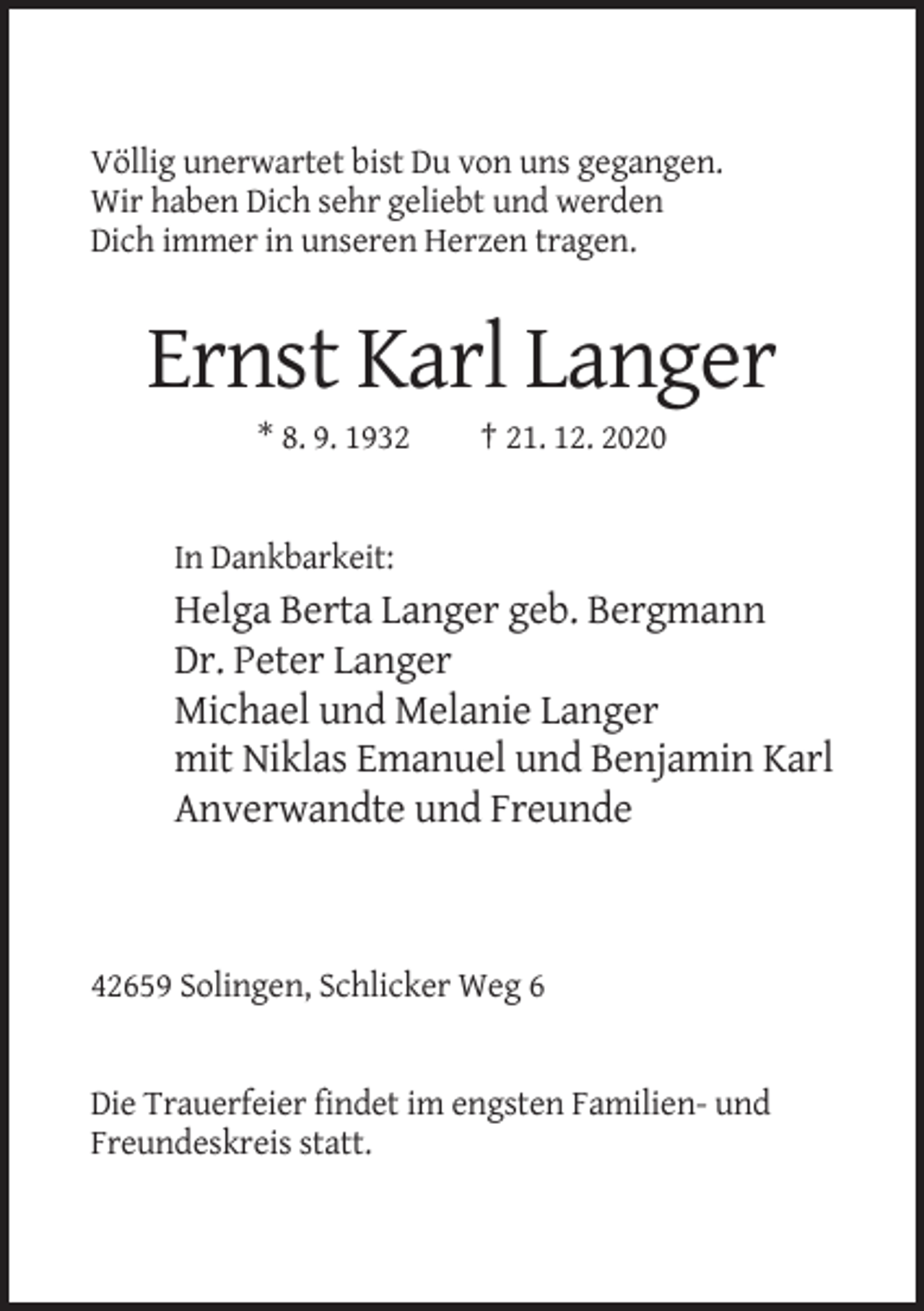 <p>Völlig unerwartet bist Du von uns gegangen.<br />Wir haben Dich sehr geliebt und werden<br />Dich immer in unseren Herzen tragen.</p><p>Ernst Karl Langer<br />* 8. 9. 1932</p><p>† 21. 12. 2020</p><p>In Dankbarkeit:</p><p>Helga Berta Langer geb. Bergmann<br />Dr. Peter Langer<br />Michael und Melanie Langer<br />mit Niklas Emanuel und Benjamin Karl<br />Anverwandte und Freunde</p><p>42659 Solingen, Schlicker Weg 6</p><p>Die Trauerfeier findet im engsten Familien- und<br />Freundeskreis statt.</p>
