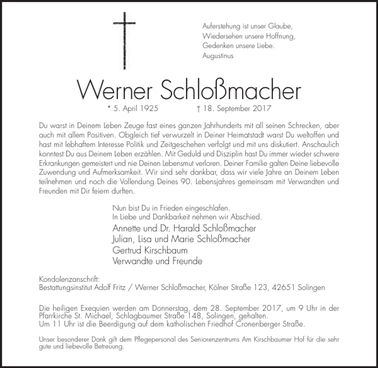 <p>Auferstehung ist unser Glaube,<br />Wiedersehen unsere Hoffnung,<br />Gedenken unsere Liebe.<br />Augustinus</p><p>Werner Schloßmacher<br />* 5. April 1925</p><p>† 18. September 2017</p><p>Du warst in Deinem Leben Zeuge fast eines ganzen Jahrhunderts mit all seinen Schrecken, aber<br />auch mit allem Positiven. Obgleich tief verwurzelt in Deiner Heimatstadt warst Du weltoffen und<br />hast mit lebhaftem Interesse Politik und Zeitgeschehen verfolgt und mit uns diskutiert. Anschaulich<br />konntest Du aus Deinem Leben erzählen. Mit Geduld und Disziplin hast Du immer wieder schwere<br />Erkrankungen gemeistert und nie Deinen Lebensmut verloren. Deiner Familie galten Deine liebevolle<br />Zuwendung und Aufmerksamkeit. Wir sind sehr dankbar, dass wir viele Jahre an Deinem Leben<br />teilnehmen und noch die Vollendung Deines 90. Lebensjahres gemeinsam mit Verwandten und<br />Freunden mit Dir feiern durften.<br />Nun bist Du in Frieden eingeschlafen.<br />In Liebe und Dankbarkeit nehmen wir Abschied.</p><p>Annette und Dr. Harald Schloßmacher<br />Julian, Lisa und Marie Schloßmacher<br />Gertrud Kirschbaum<br />Verwandte und Freunde<br />Kondolenzanschrift:<br />Bestattungsinstitut Adolf Fritz / Werner Schloßmacher, Kölner Straße 123, 42651 Solingen<br />Die heiligen Exequien werden am Donnerstag, dem 28. September 2017, um 9 Uhr in der<br />Pfarrkirche St. Michael, Schlagbaumer Straße 148, Solingen, gehalten.<br />Um 11 Uhr ist die Beerdigung auf dem katholischen Friedhof Cronenberger Straße.<br />Unser besonderer Dank gilt dem Pflegepersonal des Seniorenzentrums Am Kirschbaumer Hof für die sehr<br />gute und liebevolle Betreuung.</p>