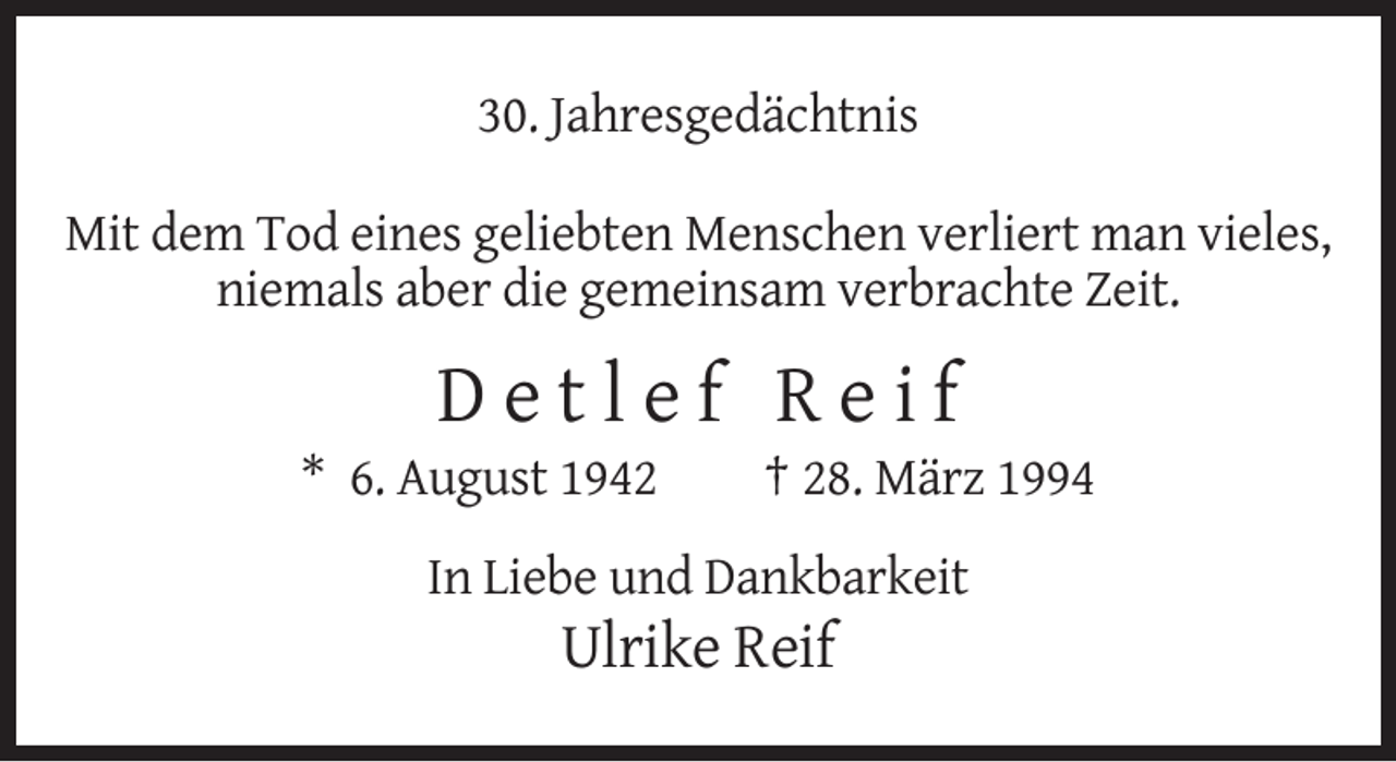<p>30. Jahresgedächtnis<br />Mit dem Tod eines geliebten Menschen verliert man vieles,<br />niemals aber die gemeinsam verbrachte Zeit.</p><p>Detlef Reif<br />* 6. August 1942</p><p>† 28. März 1994</p><p>In Liebe und Dankbarkeit</p><p>Ulrike Reif</p>
