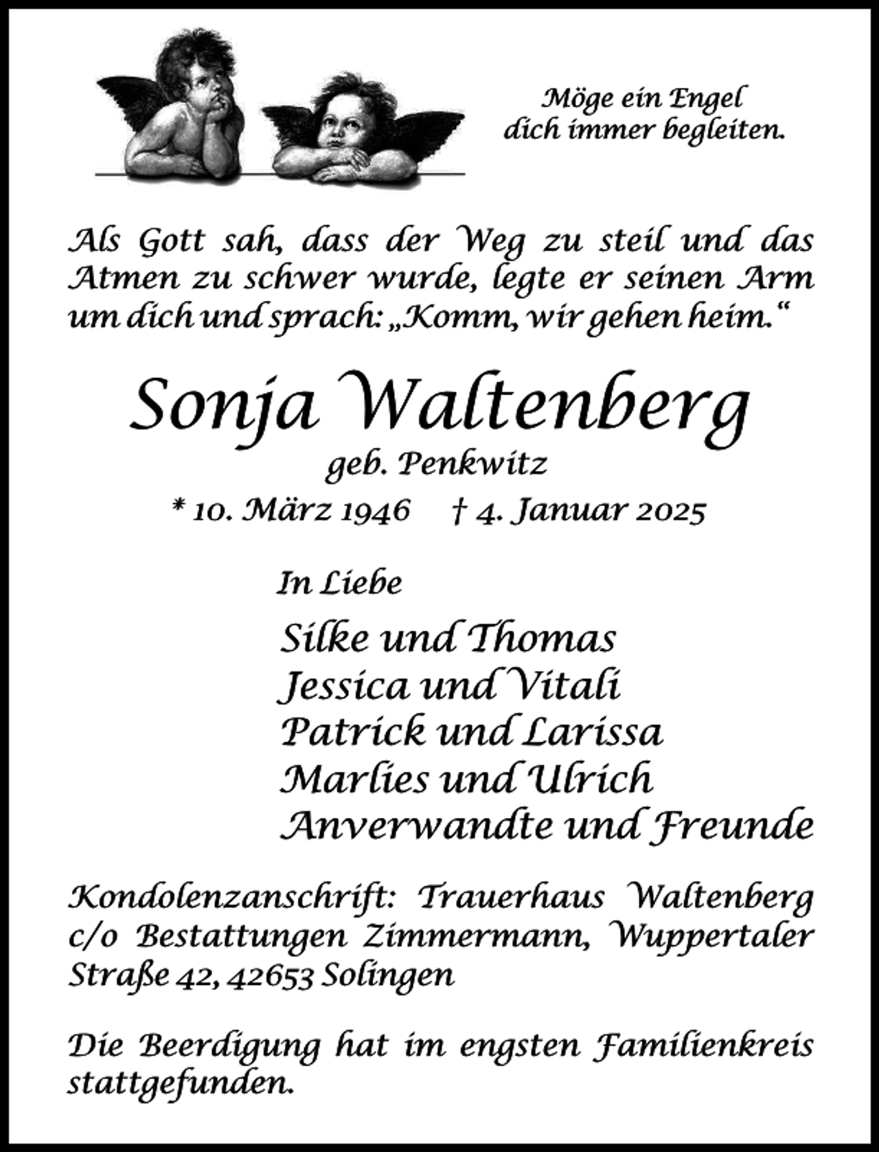 <p>Möge ein Engel<br />dich immer begleiten.</p><p>Als Gott sah, dass der Weg zu steil und das<br />Atmen zu schwer wurde, legte er seinen Arm<br />um dich und sprach: „Komm, wir gehen heim.“</p><p>Sonja Waltenberg<br />geb. Penkwitz</p><p>* 10. März 1946</p><p>† 4. Januar 2025</p><p>In Liebe</p><p>Silke und Thomas<br />Jessica und Vitali<br />Patrick und Larissa<br />Marlies und Ulrich<br />Anverwandte und Freunde<br />Kondolenzanschrift: Trauerhaus Waltenberg<br />c/o Bestattungen Zimmermann, Wuppertaler<br />Straße 42, 42653 Solingen<br />Die Beerdigung hat im engsten Familienkreis<br />stattgefunden.</p>