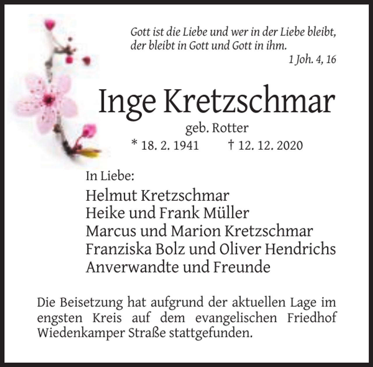 <p>Gott ist die Liebe und wer in der Liebe bleibt,<br />der bleibt in Gott und Gott in ihm.<br />1 Joh. 4, 16</p><p>Inge Kretzschmar<br />geb. Rotter<br />* 18. 2. 1941<br />† 12. 12. 2020<br />In Liebe:</p><p>Helmut Kretzschmar<br />Heike und Frank Müller<br />Marcus und Marion Kretzschmar<br />Franziska Bolz und Oliver Hendrichs<br />Anverwandte und Freunde<br />Die Beisetzung hat aufgrund der aktuellen Lage im<br />engsten Kreis auf dem evangelischen Friedhof<br />Wiedenkamper Straße stattgefunden.</p>