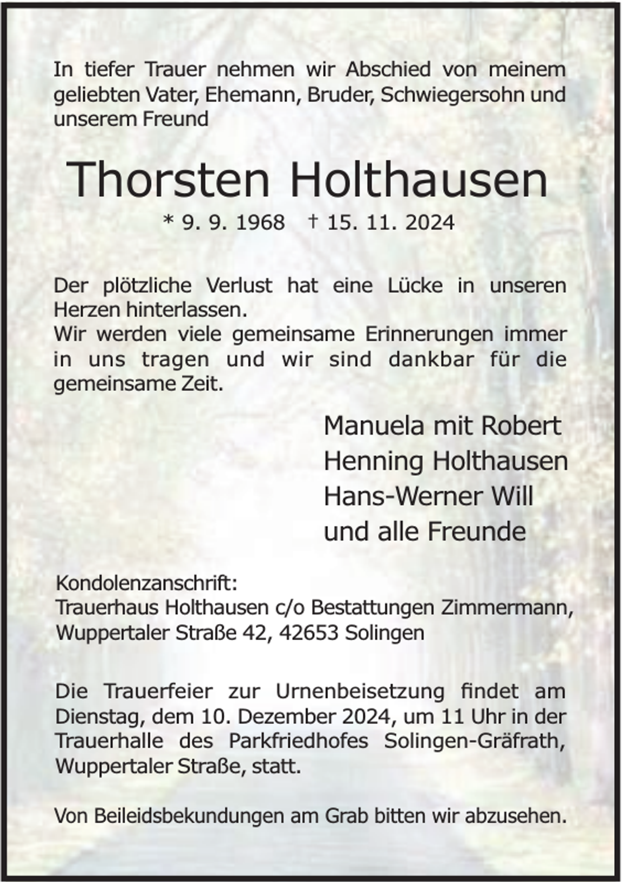 <p>In tiefer Trauer nehmen wir Abschied von meinem<br />geliebten Vater, Ehemann, Bruder, Schwiegersohn und<br />unserem Freund</p><p>Thorsten Holthausen<br />* 9. 9. 1968</p><p>† 15. 11. 2024</p><p>Der plötzliche Verlust hat eine Lücke in unseren<br />Herzen hinterlassen.<br />Wir werden viele gemeinsame Erinnerungen immer<br />in uns tragen und wir sind dankbar für die<br />gemeinsame Zeit.</p><p>Manuela mit Robert<br />Henning Holthausen<br />Hans-Werner Will<br />und alle Freunde<br />Kondolenzanschrift:<br />Trauerhaus Holthausen c/o Bestattungen Zimmermann,<br />Wuppertaler Straße 42, 42653 Solingen<br />Die Trauerfeier zur Urnenbeisetzung ﬁndet am<br />Dienstag, dem 10. Dezember 2024, um 11 Uhr in der<br />Trauerhalle des Parkfriedhofes Solingen-Gräfrath,<br />Wuppertaler Straße, statt.<br />Von Beileidsbekundungen am Grab bitten wir abzusehen.</p>