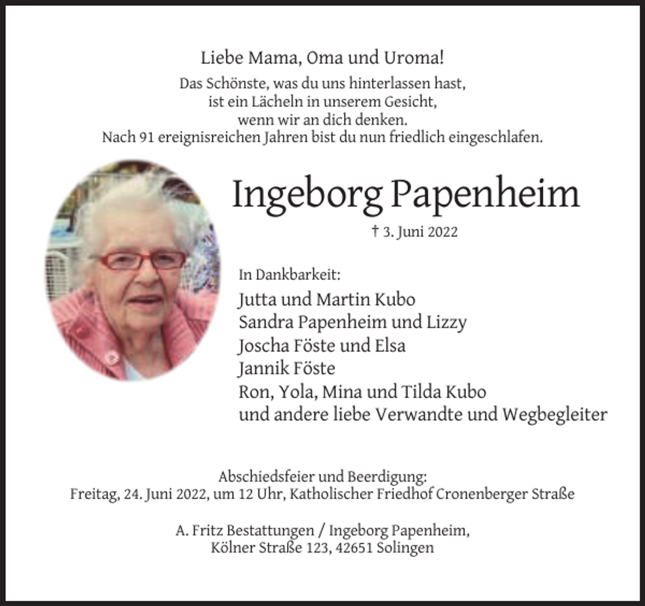 <p>Liebe Mama, Oma und Uroma!<br />Das Schönste, was du uns hinterlassen hast,<br />ist ein Lächeln in unserem Gesicht,<br />wenn wir an dich denken.<br />Nach 91 ereignisreichen Jahren bist du nun friedlich eingeschlafen.</p><p>Ingeborg Papenheim<br />† 3. Juni 2022<br />In Dankbarkeit:</p><p>Jutta und Martin Kubo<br />Sandra Papenheim und Lizzy<br />Joscha Föste und Elsa<br />Jannik Föste<br />Ron, Yola, Mina und Tilda Kubo<br />und andere liebe Verwandte und Wegbegleiter</p><p>Abschiedsfeier und Beerdigung:<br />Freitag, 24. Juni 2022, um 12 Uhr, Katholischer Friedhof Cronenberger Straße<br />A. Fritz Bestattungen / Ingeborg Papenheim,<br />Kölner Straße 123, 42651 Solingen</p>