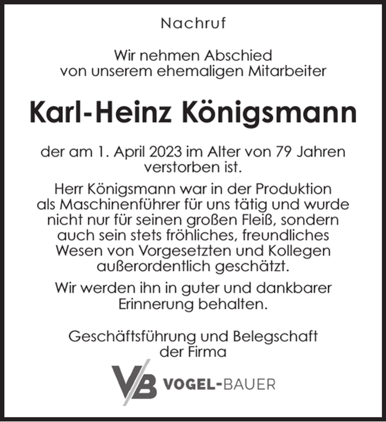 <p>Nachruf<br />Wir nehmen Abschied<br />von unserem ehemaligen Mitarbeiter</p><p>Karl-Heinz Königsmann<br />der am 1. April 2023 im Alter von 79 Jahren<br />verstorben ist.<br />Herr Königsmann war in der Produktion<br />als Maschinenführer für uns tätig und wurde<br />nicht nur für seinen großen Fleiß, sondern<br />auch sein stets fröhliches, freundliches<br />Wesen von Vorgesetzten und Kollegen<br />außerordentlich geschätzt.<br />Wir werden ihn in guter und dankbarer<br />Erinnerung behalten.<br />Geschäftsführung und Belegschaft<br />der Firma</p>