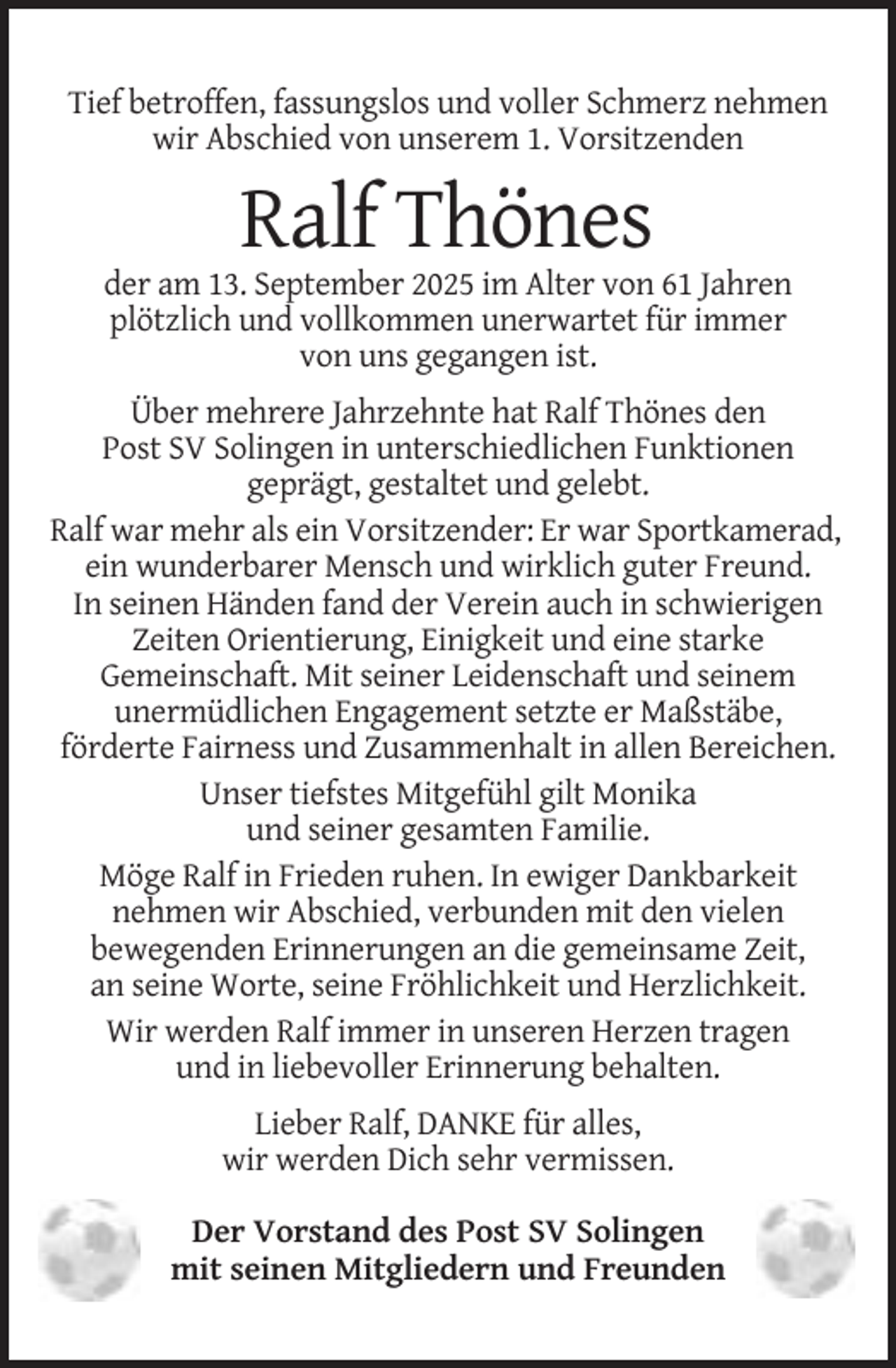 <p>Tief betroffen, fassungslos und voller Schmerz nehmen<br />wir Abschied von unserem 1. Vorsitzenden</p><p>Ralf Thönes<br />der am 13. September 2025 im Alter von 61 Jahren<br />plötzlich und vollkommen unerwartet für immer<br />von uns gegangen ist.<br />Über mehrere Jahrzehnte hat Ralf Thönes den<br />Post SV Solingen in unterschiedlichen Funktionen<br />geprägt, gestaltet und gelebt.<br />Ralf war mehr als ein Vorsitzender: Er war Sportkamerad,<br />ein wunderbarer Mensch und wirklich guter Freund.<br />In seinen Händen fand der Verein auch in schwierigen<br />Zeiten Orientierung, Einigkeit und eine starke<br />Gemeinschaft. Mit seiner Leidenschaft und seinem<br />unermüdlichen Engagement setzte er Maßstäbe,<br />förderte Fairness und Zusammenhalt in allen Bereichen.<br />Unser tiefstes Mitgefühl gilt Monika<br />und seiner gesamten Familie.<br />Möge Ralf in Frieden ruhen. In ewiger Dankbarkeit<br />nehmen wir Abschied, verbunden mit den vielen<br />bewegenden Erinnerungen an die gemeinsame Zeit,<br />an seine Worte, seine Fröhlichkeit und Herzlichkeit.<br />Wir werden Ralf immer in unseren Herzen tragen<br />und in liebevoller Erinnerung behalten.<br />Lieber Ralf, DANKE für alles,<br />wir werden Dich sehr vermissen.<br />Der Vorstand des Post SV Solingen<br />mit seinen Mitgliedern und Freunden</p>