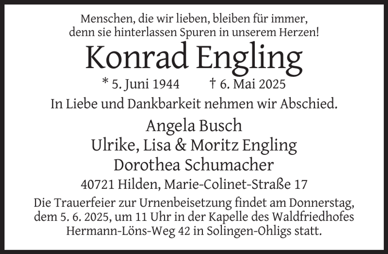 <p>Menschen,<br />Menschen,<br />die wir lieben,<br />die wirbleiben<br />lieben,für<br />bleiben<br />immer,<br />fürdenn<br />immer,<br />sie hinterlassen<br />denn sie hinterlassen<br />Spuren inSpuren<br />unserem<br />in unserem<br />Herzen! Herzen!</p><p>Konrad Engling<br />* 5. Juni 1944<br />† 6. Mai 2025<br />In Liebe und Dankbarkeit nehmen wir Abschied.</p><p>Angela Busch<br />Ulrike, Lisa &amp; Moritz Engling<br />Dorothea Schumacher<br />40721 Hilden, Marie-Colinet-Straße 17<br />Die Trauerfeier zur Urnenbeisetzung findet am Donnerstag,<br />dem<br />dem 5.<br />5. 6.<br />6. 2025,<br />2025 um<br />um Uhr<br />Uhr in<br />in der<br />der Kapelle<br />Kapelle des<br />des Waldfriedhofes<br />Waldfriedhofes<br />Hermann-Löns-Weg 42 in Solingen-Ohligs statt.</p>