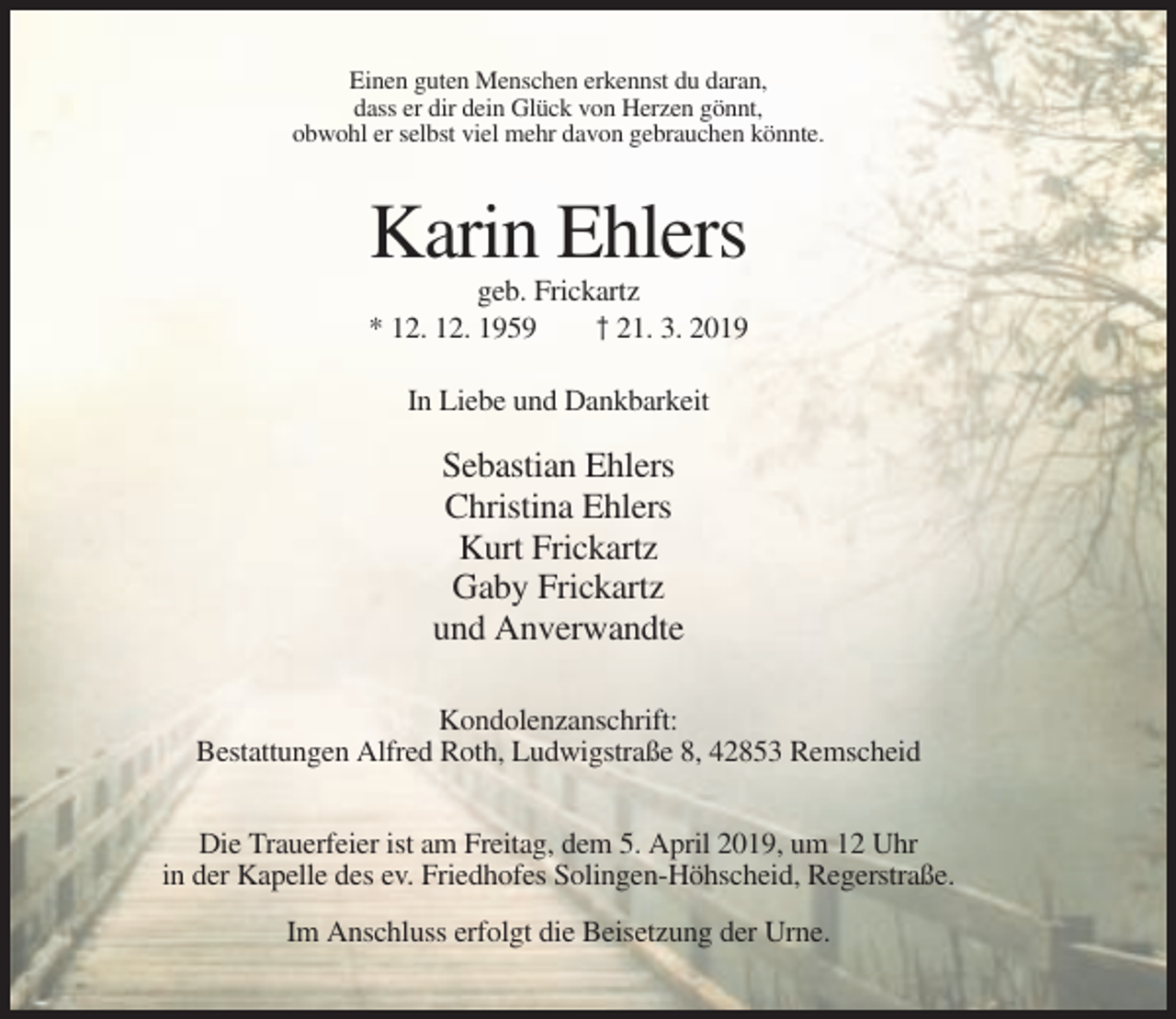<p>Einen guten Menschen erkennst du daran,<br />dass er dir dein Glück von Herzen gönnt,<br />obwohl er selbst viel mehr davon gebrauchen könnte.</p><p>Karin Ehlers<br />geb. Frickartz<br />* 12. 12. 1959<br />† 21. 3. 2019<br />In Liebe und Dankbarkeit</p><p>Sebastian Ehlers<br />Christina Ehlers<br />Kurt Frickartz<br />Gaby Frickartz<br />und Anverwandte<br />Kondolenzanschrift:<br />Bestattungen Alfred Roth, Ludwigstraße 8, 42853 Remscheid<br />Die Trauerfeier ist am Freitag, dem 5. April 2019, um 12 Uhr<br />in der Kapelle des ev. Friedhofes Solingen-Höhscheid, Regerstraße.<br />Im Anschluss erfolgt die Beisetzung der Urne.</p>