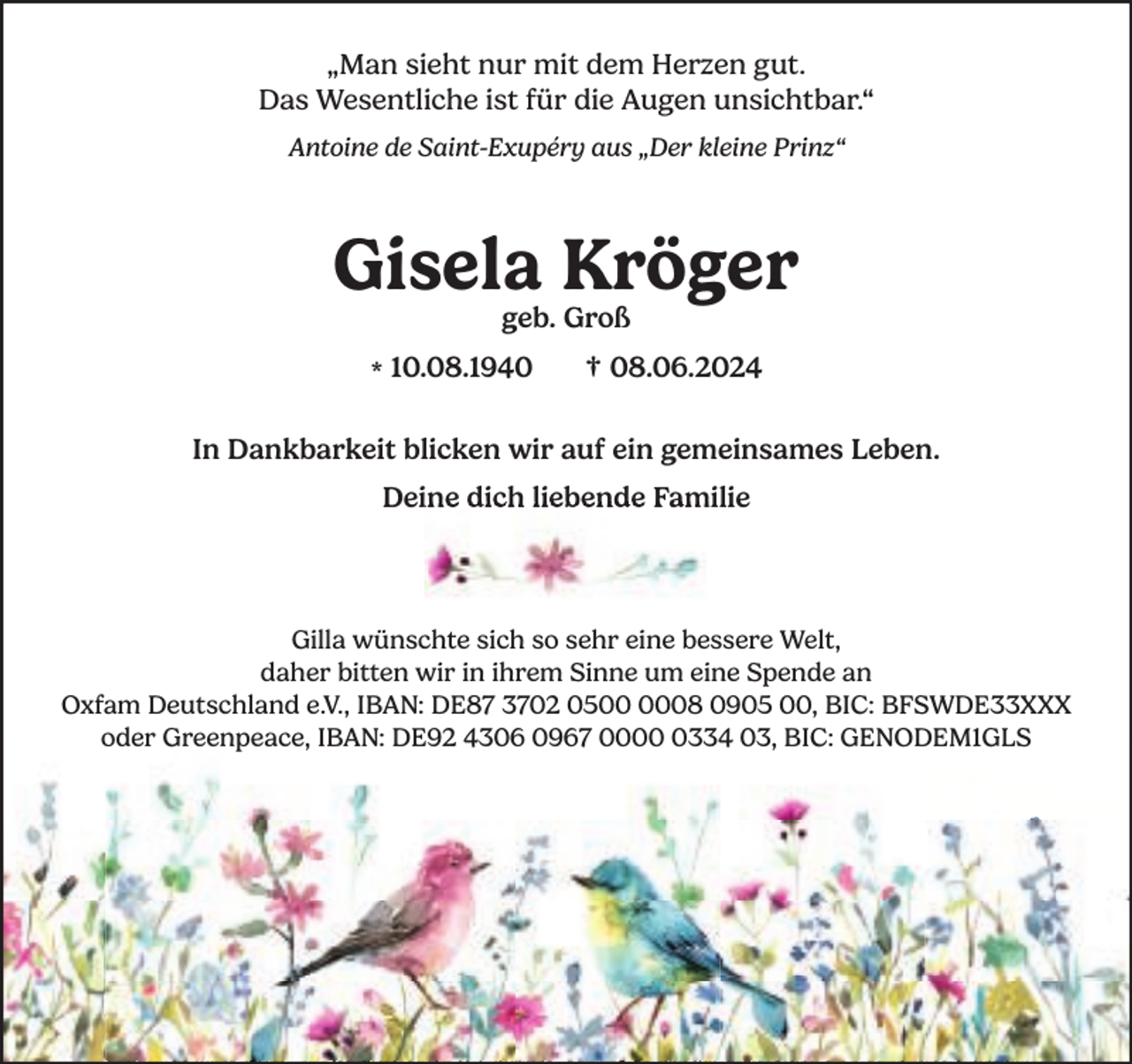 <p>„Man sieht nur mit dem Herzen gut.<br />Das Wesentliche ist für die Augen unsichtbar.“<br />Antoine de Saint-Exupéry aus „Der kleine Prinz“</p><p>Gisela Kröger<br />geb. Groß</p><p>* 10.08.1940</p><p>† 08.06.2024</p><p>In Dankbarkeit blicken wir auf ein gemeinsames Leben.<br />Deine dich liebende Familie</p><p>Gilla wünschte sich so sehr eine bessere Welt,<br />daher bitten wir in ihrem Sinne um eine Spende an<br />Oxfam Deutschland e.V., IBAN: DE87 3702 0508 0905 00, BIC: BFSWDE33XXX<br />oder Greenpeace, IBAN: DE92 4306 0967 000334 03, BIC: GENODEM1GLS</p>