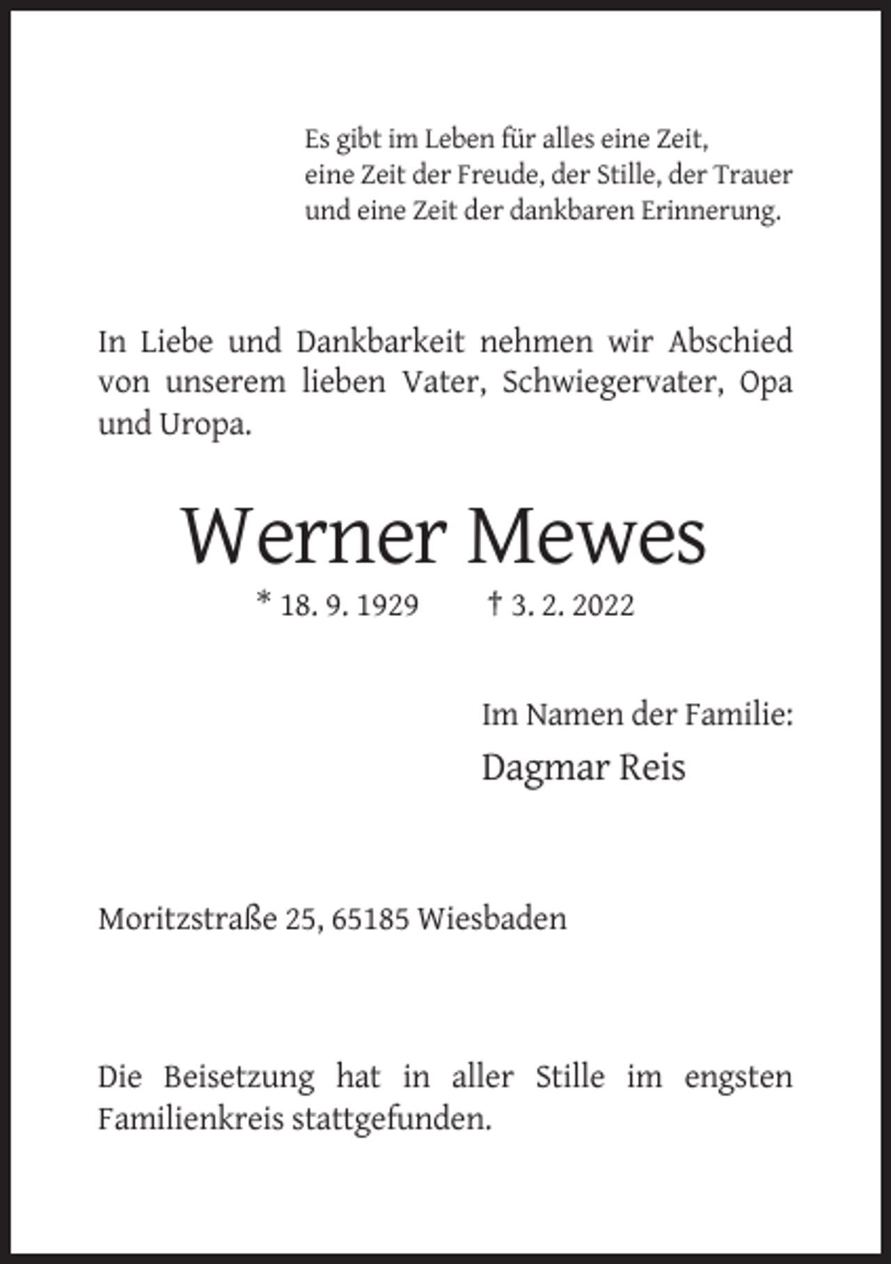 <p>Es gibt im Leben für alles eine Zeit,<br />eine Zeit der Freude, der Stille, der Trauer<br />und eine Zeit der dankbaren Erinnerung.</p><p>In Liebe und Dankbarkeit nehmen wir Abschied<br />von unserem lieben Vater, Schwiegervater, Opa<br />und Uropa.</p><p>Werner Mewes<br />* 18. 9. 1929</p><p>† 3. 2. 2022</p><p>Im Namen der Familie:</p><p>Dagmar Reis</p><p>Moritzstraße 25, 65185 Wiesbaden</p><p>Die Beisetzung hat in aller Stille im engsten<br />Familienkreis stattgefunden.</p>