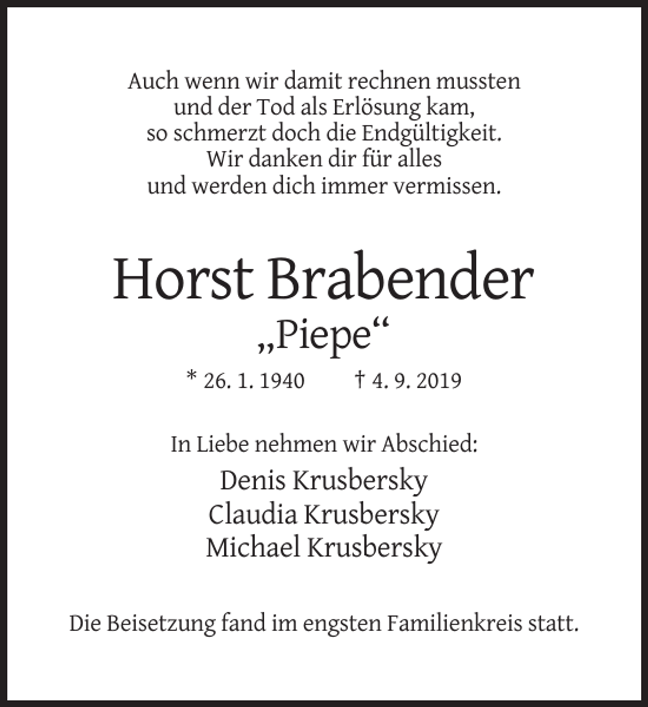 <p>Auch wenn wir damit rechnen mussten<br />und der Tod als Erlösung kam,<br />so schmerzt doch die Endgültigkeit.<br />Wir danken dir für alles<br />und werden dich immer vermissen.</p><p>Horst Brabender<br />„Piepe“<br />* 26. 1. 1940</p><p>† 4. 9. 2019</p><p>In Liebe nehmen wir Abschied:</p><p>Denis Krusbersky<br />Claudia Krusbersky<br />Michael Krusbersky<br />Die Beisetzung fand im engsten Familienkreis statt.</p>