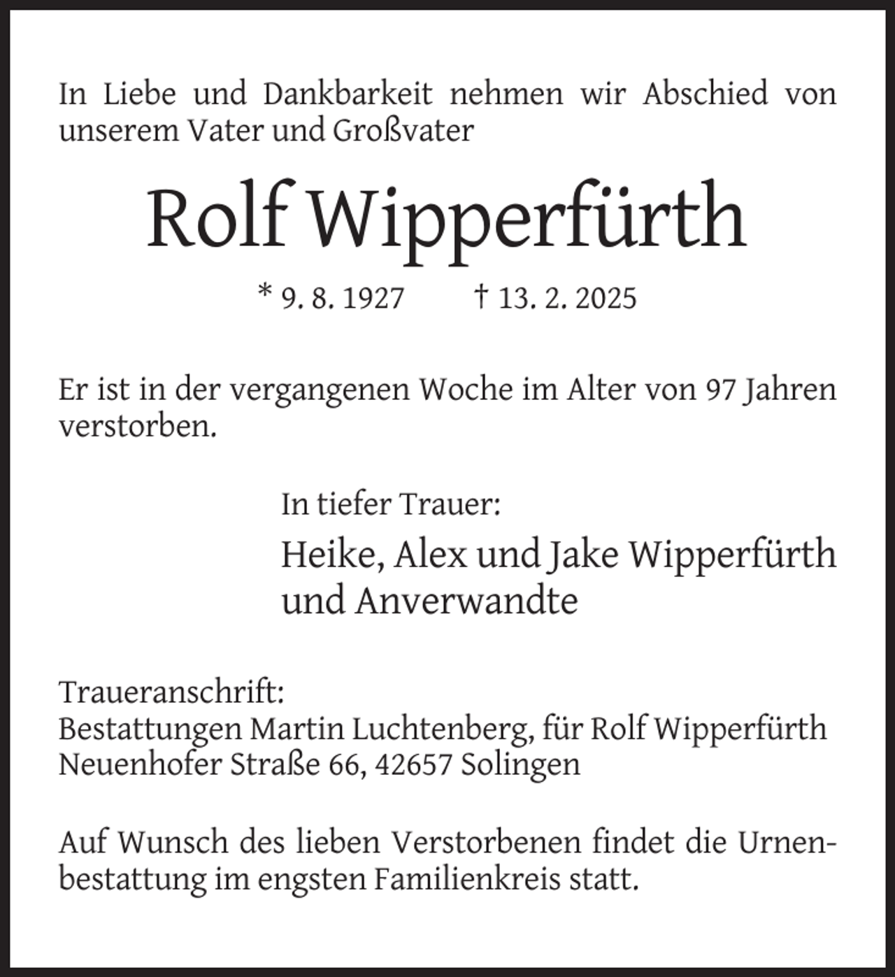 <p>In Liebe und Dankbarkeit nehmen wir Abschied von<br />unserem Vater und Großvater</p><p>Rolf Wipperfürth<br />* 9. 8. 1927</p><p>† 13. 2. 2025</p><p>Er ist in der vergangenen Woche im Alter von 97 Jahren<br />verstorben.<br />In tiefer Trauer:</p><p>Heike, Alex und Jake Wipperfürth<br />und Anverwandte<br />Traueranschrift:<br />Bestattungen Martin Luchtenberg, für Rolf Wipperfürth<br />Neuenhofer Straße 66, 42657 Solingen<br />Auf Wunsch des lieben Verstorbenen findet die Urnenbestattung im engsten Familienkreis statt.</p>