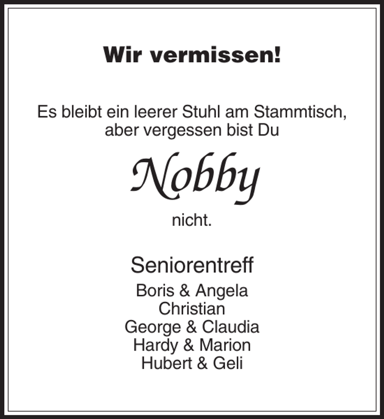 <p>Wir vermissen!<br />Es bleibt ein leerer Stuhl am Stammtisch,<br />aber vergessen bist Du</p><p>Nobby<br />nicht.</p><p>Seniorentreff<br />Boris &amp; Angela<br />Christian<br />George &amp; Claudia<br />Hardy &amp; Marion<br />Hubert &amp; Geli</p>