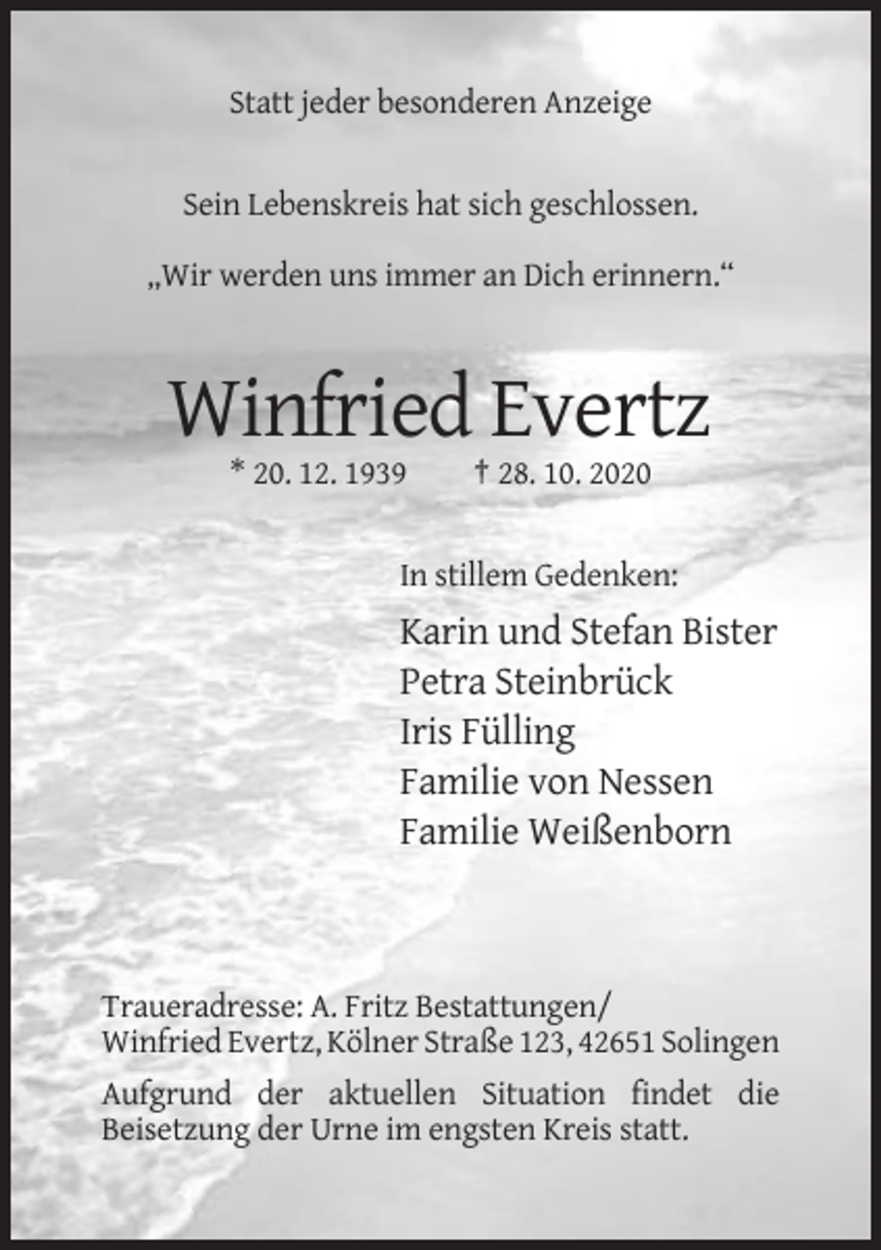 <p>Statt jeder besonderen Anzeige</p><p>Sein Lebenskreis hat sich geschlossen.<br />„Wir werden uns immer an Dich erinnern.“</p><p>Winfried Evertz<br />* 20. 12. 1939</p><p>† 28. 10. 2020</p><p>In stillem Gedenken:</p><p>Karin und Stefan Bister<br />Petra Steinbrück<br />Iris Fülling<br />Familie von Nessen<br />Familie Weißenborn</p><p>Traueradresse: A. Fritz Bestattungen/<br />Winfried Evertz, Kölner Straße 123, 42651 Solingen<br />Aufgrund der aktuellen Situation findet die<br />Beisetzung der Urne im engsten Kreis statt.</p>