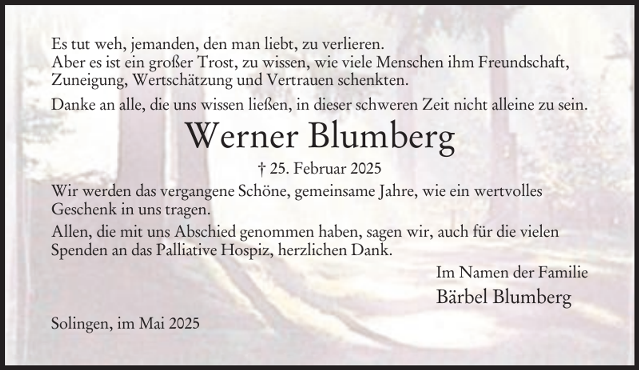 <p>Es tut weh, jemanden, den man liebt, zu verlieren.<br />Aber es ist ein großer Trost, zu wissen, wie viele Menschen ihm Freundschaft,<br />Zuneigung, Wertschätzung und Vertrauen schenkten.<br />Danke an alle, die uns wissen ließen, in dieser schweren Zeit nicht alleine zu sein.</p><p>Werner Blumberg<br />† 25. Februar 2025<br />Wir werden das vergangene Schöne, gemeinsame Jahre, wie ein wertvolles<br />Geschenk in uns tragen.<br />Allen, die mit uns Abschied genommen haben, sagen wir, auch für die vielen<br />Spenden an das Palliative Hospiz, herzlichen Dank.<br />Im Namen der Familie</p><p>Bärbel Blumberg<br />Solingen, im Mai 2025</p>