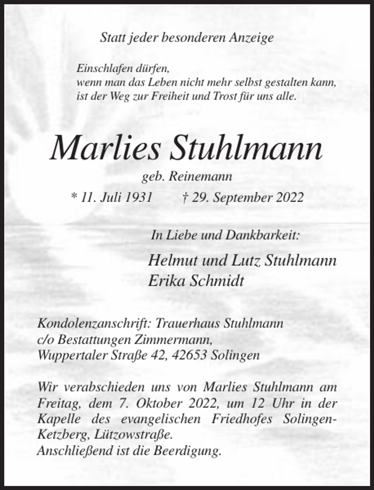 <p>Statt jeder besonderen Anzeige<br />Einschlafen dürfen,<br />wenn man das Leben nicht mehr selbst gestalten kann,<br />ist der Weg zur Freiheit und Trost für uns alle.</p><p>Marlies Stuhlmann<br />geb. Reinemann<br />* 11. Juli 1931<br />† 29. September 2022<br />In Liebe und Dankbarkeit:</p><p>Helmut und Lutz Stuhlmann<br />Erika Schmidt<br />Kondolenzanschrift: Trauerhaus Stuhlmann<br />c/o Bestattungen Zimmermann,<br />Wuppertaler Straße 42, 42653 Solingen<br />Wir verabschieden uns von Marlies Stuhlmann am<br />Freitag, dem 7. Oktober 2022, um 12 Uhr in der<br />Kapelle des evangelischen Friedhofes SolingenKetzberg, Lützowstraße.<br />Anschließend ist die Beerdigung.</p>