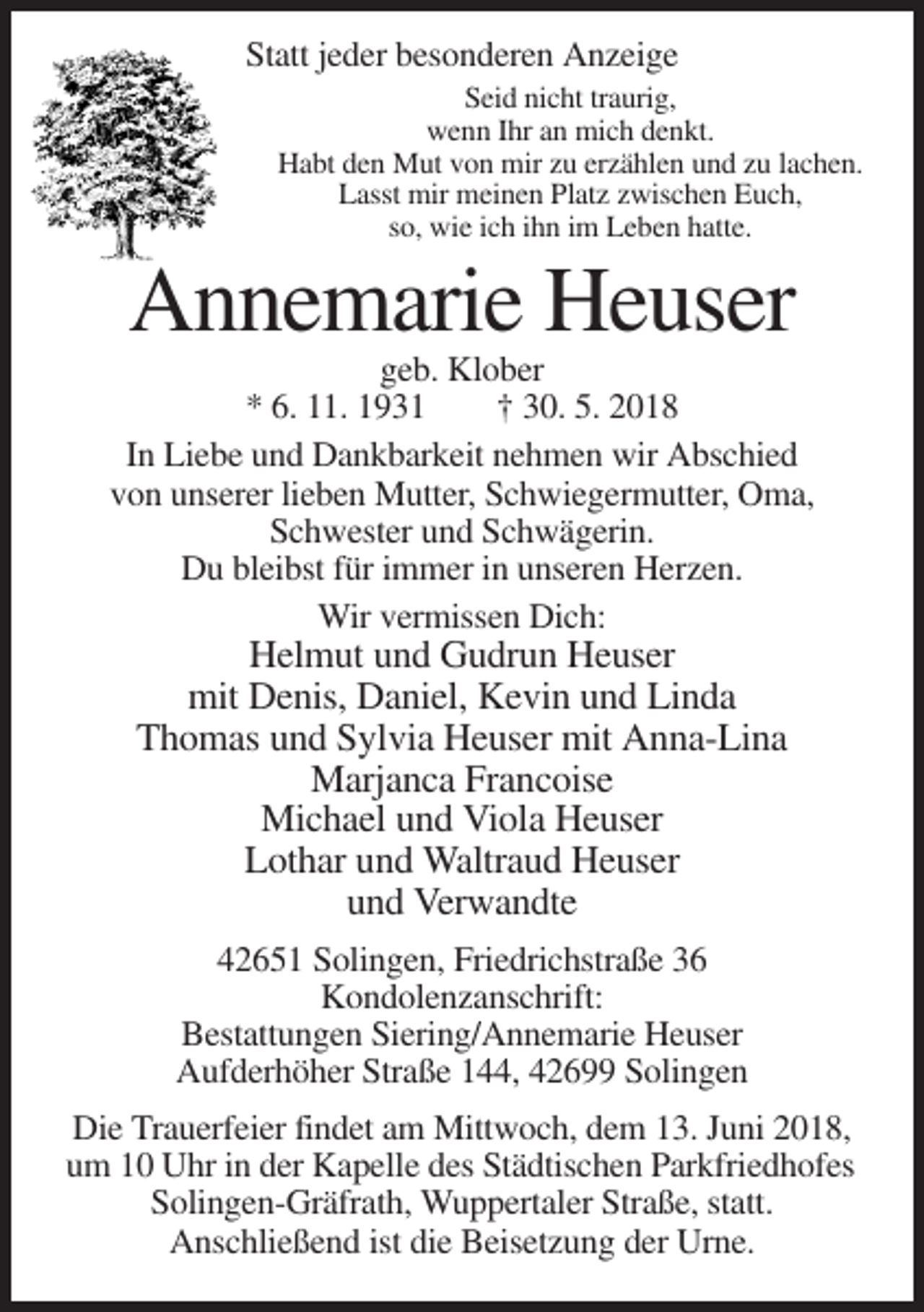 <p>Statt jeder besonderen Anzeige<br />Seid nicht traurig,<br />wenn Ihr an mich denkt.<br />Habt den Mut von mir zu erzählen und zu lachen.<br />Lasst mir meinen Platz zwischen Euch,<br />so, wie ich ihn im Leben hatte.</p><p>Annemarie Heuser<br />geb. Klober<br />* 6. 11. 1931<br />† 30. 5. 2018<br />In Liebe und Dankbarkeit nehmen wir Abschied<br />von unserer lieben Mutter, Schwiegermutter, Oma,<br />Schwester und Schwägerin.<br />Du bleibst für immer in unseren Herzen.<br />Wir vermissen Dich:</p><p>Helmut und Gudrun Heuser<br />mit Denis, Daniel, Kevin und Linda<br />Thomas und Sylvia Heuser mit Anna-Lina<br />Marjanca Francoise<br />Michael und Viola Heuser<br />Lothar und Waltraud Heuser<br />und Verwandte<br />42651 Solingen, Friedrichstraße 36<br />Kondolenzanschrift:<br />Bestattungen Siering/Annemarie Heuser<br />Aufderhöher Straße 144, 42699 Solingen<br />Die Trauerfeier findet am Mittwoch, dem 13. Juni 2018,<br />um 10 Uhr in der Kapelle des Städtischen Parkfriedhofes<br />Solingen-Gräfrath, Wuppertaler Straße, statt.<br />Anschließend ist die Beisetzung der Urne.</p>