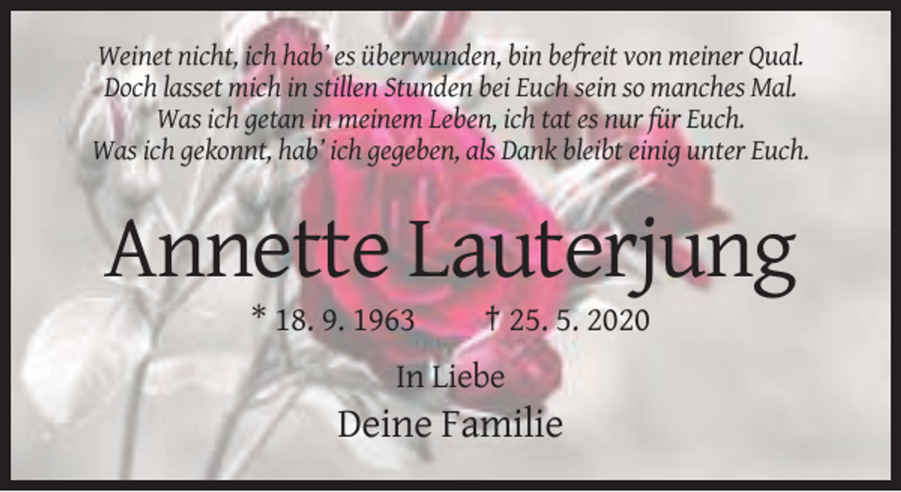 <p>Weinet nicht, ich hab’ es überwunden, bin befreit von meiner Qual.<br />Doch lasset mich in stillen Stunden bei Euch sein so manches Mal.<br />Was ich getan in meinem Leben, ich tat es nur für Euch.<br />Was ich gekonnt, hab’ ich gegeben, als Dank bleibt einig unter Euch.</p><p>Annette Lauterjung<br />* 18. 9. 1963</p><p>† 25. 5. 2020</p><p>In Liebe</p><p>Deine Familie</p>